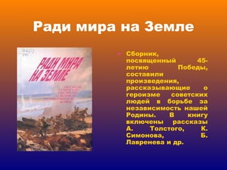 Ради мира на Земле Сборник, посвященный 45-летию Победы, составили произведения, рассказывающие о героизме советских людей в борьбе за независимость нашей Родины. В книгу включены рассказы А. Толстого, К. Симонова, Б. Лавренева и др.  