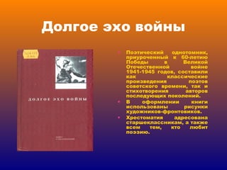 Долгое эхо войны Поэтический однотомник, приуроченный к 60-летию Победы в Великой Отечественной войне 1941-1945 годов, составили как классические произведения поэтов советского времени, так и стихотворения авторов последующих поколений. В оформлении книги использованы рисунки художников-фронтовиков. Хрестоматия адресована старшеклассникам, а также всем тем, кто любит поэзию. 