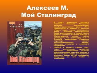 Алексеев М.  Мой Сталинград В книгу известного русского писателя Михаила Алексеева включен документально-автобиографический роман «Мой Сталинград» и повесть в письмах «Через годы, через расстояния». Автор – участник Сталинградской битвы рассказывает о людях, чьими руками ковалась Великая Победа в Отечественной войне. Роман утверждает, что Сталинград был и остается величайшим символом характера нашего многонационального народа, примером мужества и стойкости государства. Повесть в письмах «Через годы, через расстояния» органично дополняет масштабное полотно романа щемящим чувством родства и единения двух сердец, разлученных дорогами войны, но не потерявших связующей их нити любви и понимания. 