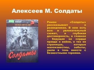 Алексеев М. Солдаты Роман «Солдаты» рассказывает о разведчиках. В нем есть все: и увлекательный сюжет, и глубокая достоверность, а главное – берущая за сердце правда о войне, о тех ее страницах, которые малоизвестны, забыты, ушли в тень вместе с безвестными героями. 