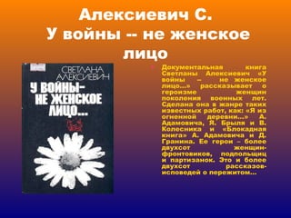 Алексиевич С.  У войны -- не женское лицо Документальная книга Светланы Алексиевич «У войны  --  не женское лицо…» рассказывает о героизме женщин поколения военных лет. Сделана она в жанре таких известных работ, как: «Я из огненной деревни…» А. Адамовича, Я. Брыля и В. Колесника и «Блокадная книга» А. Адамовича и Д. Гранина. Ее герои – более двухсот женщин-фронтовиков, подпольщиц и партизанок. Это и более двухсот рассказов-исповедей о пережитом…  