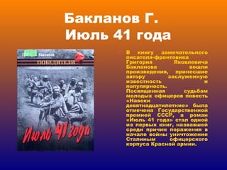 Бакланов Г.    Июль 41 года В книгу замечательного писателя-фронтовика Григория Яковлевича Бакланова вошли произведения, принесшие автору заслуженную известность и популярность. Посвященная судьбам молодых офицеров повесть «Навеки девятнадцатилетние» была отмечена Государственной премией СССР, а роман «Июль 41 года» стал одной из первых книг, назвавшей среди причин поражения в начале войны уничтожение Сталиным офицерского корпуса Красной армии. 