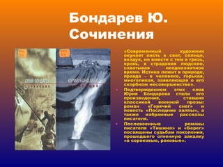 Бондарев Ю. Сочинения «Современный художник окунает кисть в свет, солнце, воздух, но вместе с тем в грязь, кровь, в страдания людские, схватывая неоднозначное время. Истина лежит в природе, правда – в человеке, горькая, многоликая, заявляющая о его скорбном несовершенстве». Подтверждением этих слов Юрия Бондарева стали его произведения, ставшие классикой военной прозы: роман «Горячий снег» и повесть «Последние залпы», а также избранные рассказы писателя. Послевоенные романы писателя «Тишина» и «Берег» посвящены судьбам поколения, прошедшего огненную закалку «в сороковые, роковые». 