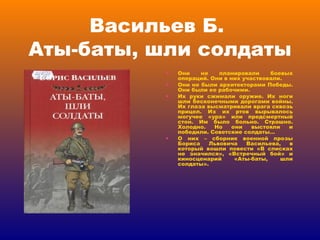 Васильев Б.  Аты-баты, шли солдаты Они не планировали боевых операций. Они в них участвовали. Они не были архитекторами Победы. Они были ее рабочими. Их руки сжимали оружие. Их ноги шли бесконечными дорогами войны. Их глаза высматривали врага сквозь прицел. Из их ртов вырывалось могучее «ура» или предсмертный стон. Им было больно. Страшно. Холодно. Но они выстояли и победили. Советские солдаты… О них – сборник военной прозы Бориса Львовича Васильева, в который вошли повести «В списках не значился», «Встречный бой» и киносценарий «Аты-баты, шли солдаты». 
