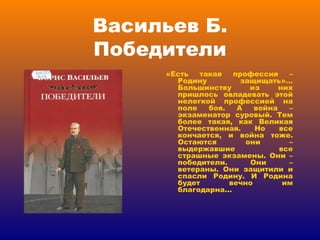 Васильев Б. Победители «Есть такая профессия – Родину защищать»… Большинству из них пришлось овладевать этой нелегкой профессией на поле боя. А война – экзаменатор суровый. Тем более такая, как Великая Отечественная. Но все кончается, и война тоже. Остаются они – выдержавшие все страшные экзамены. Они – победители. Они – ветераны. Они защитили и спасли Родину. И Родина будет вечно им благодарна… 