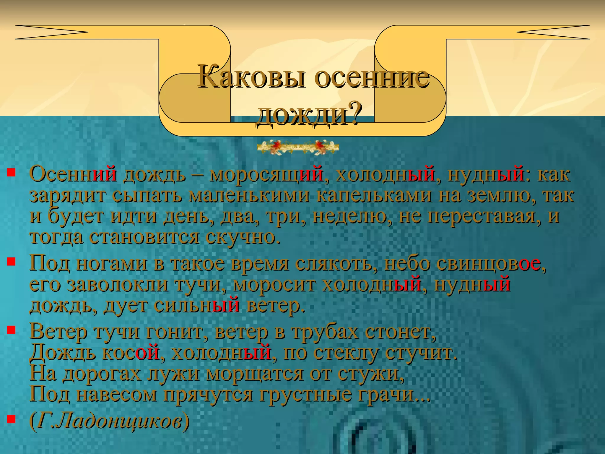 Осенн ий  дождь – моросящ ий , холодн ый , нудн ый : как зарядит сыпать маленькими капельками на землю, так и будет идти день, два, три, неделю, не переставая, и тогда становится скучно. Под ногами в такое время слякоть, небо свинцов ое , его заволокли тучи, моросит холодн ый , нудн ый  дождь, дует сильн ый  ветер. Ветер тучи гонит, ветер в трубах стонет, Дождь кос ой , холодн ый , по стеклу стучит. На дорогах лужи морщатся от стужи, Под навесом прячутся грустные грачи... ( Г.Ладонщиков ) Каковы осенние дожди?   