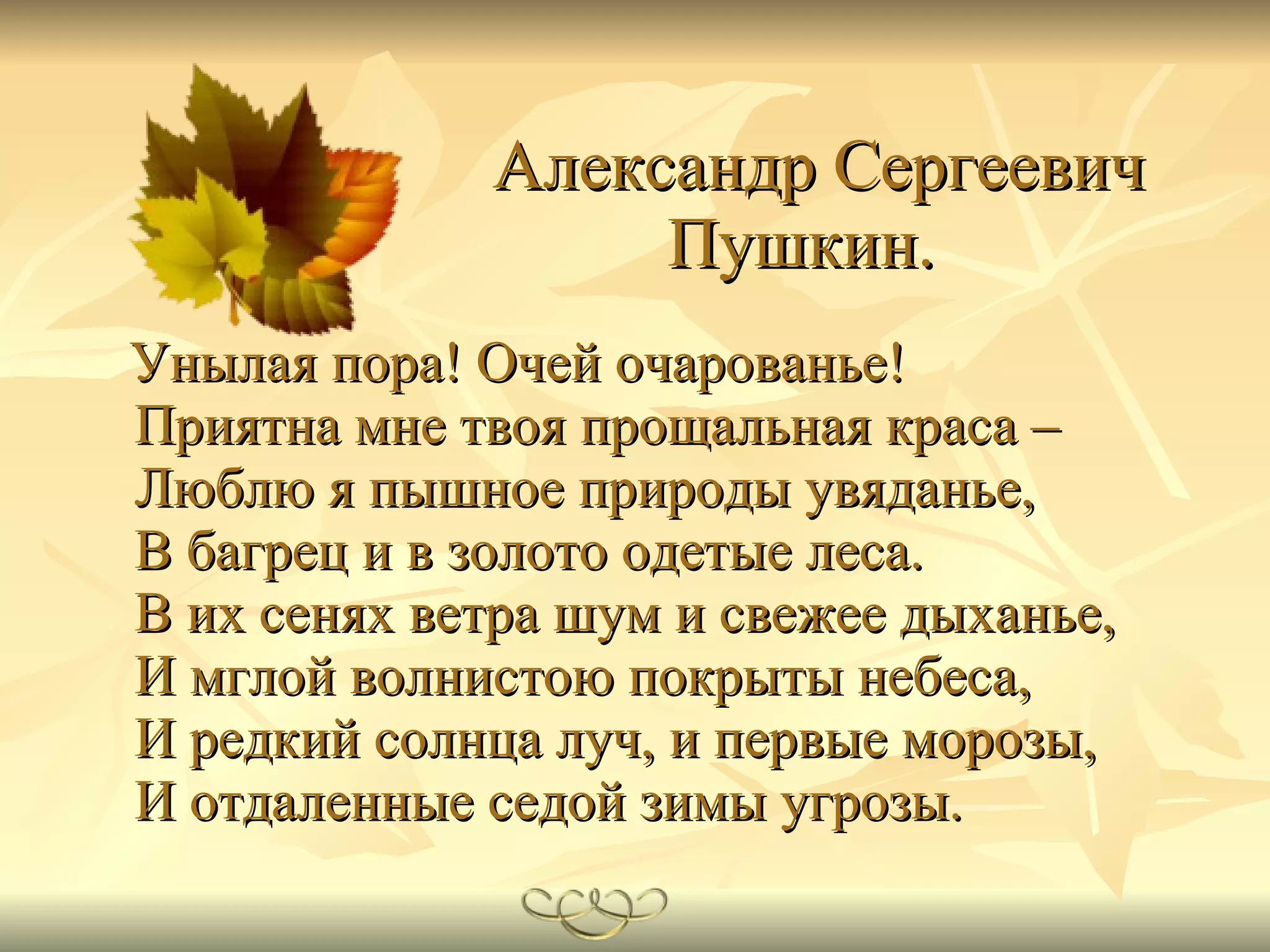   Александр Сергеевич Пушкин.   Унылая пора! Очей очарованье! Приятна мне твоя прощальная краса – Люблю я пышное природы увяданье, В багрец и в золото одетые леса. В их сенях ветра шум и свежее дыханье, И мглой волнистою покрыты небеса, И редкий солнца луч, и первые морозы, И отдаленные седой зимы угрозы.   
