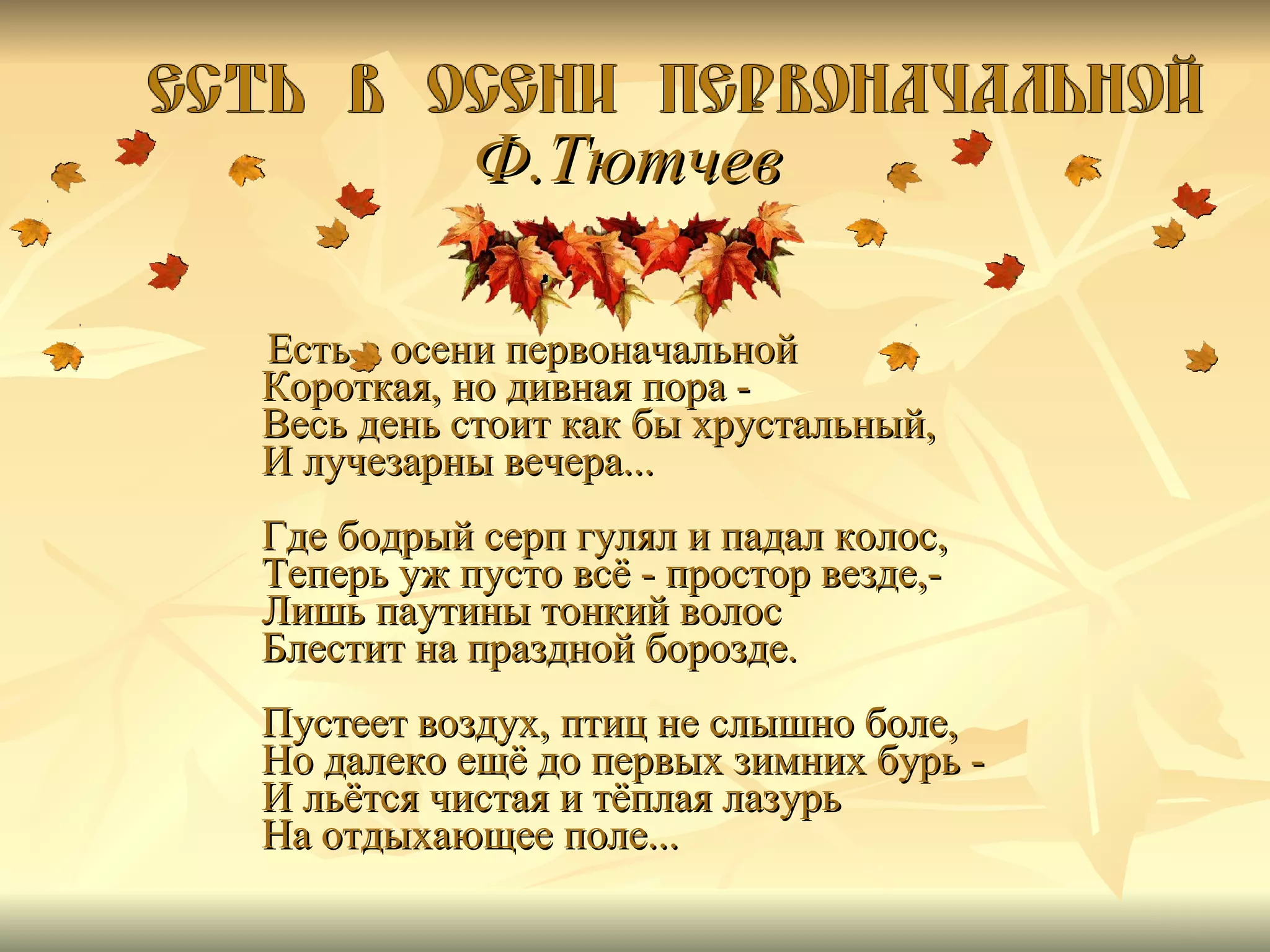 Ф.Тютчев   Есть в осени первоначальной Короткая, но дивная пора - Весь день стоит как бы хрустальный, И лучезарны вечера... Где бодрый серп гулял и падал колос, Теперь уж пусто всё - простор везде,- Лишь паутины тонкий волос Блестит на праздной борозде. Пустеет воздух, птиц не слышно боле, Но далеко ещё до первых зимних бурь - И льётся чистая и тёплая лазурь На отдыхающее поле...  