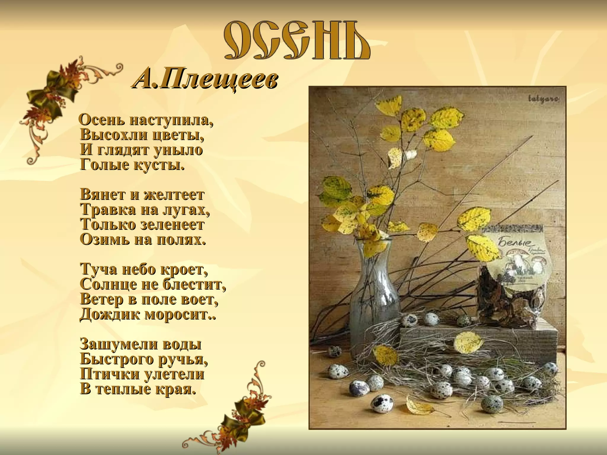 А.Плещеев Осень наступила, Высохли цветы, И глядят уныло Голые кусты. Вянет и желтеет Травка на лугах, Только зеленеет Озимь на полях. Туча небо кроет, Солнце не блестит, Ветер в поле воет, Дождик моросит.. Зашумели воды Быстрого ручья, Птички улетели В теплые края. 