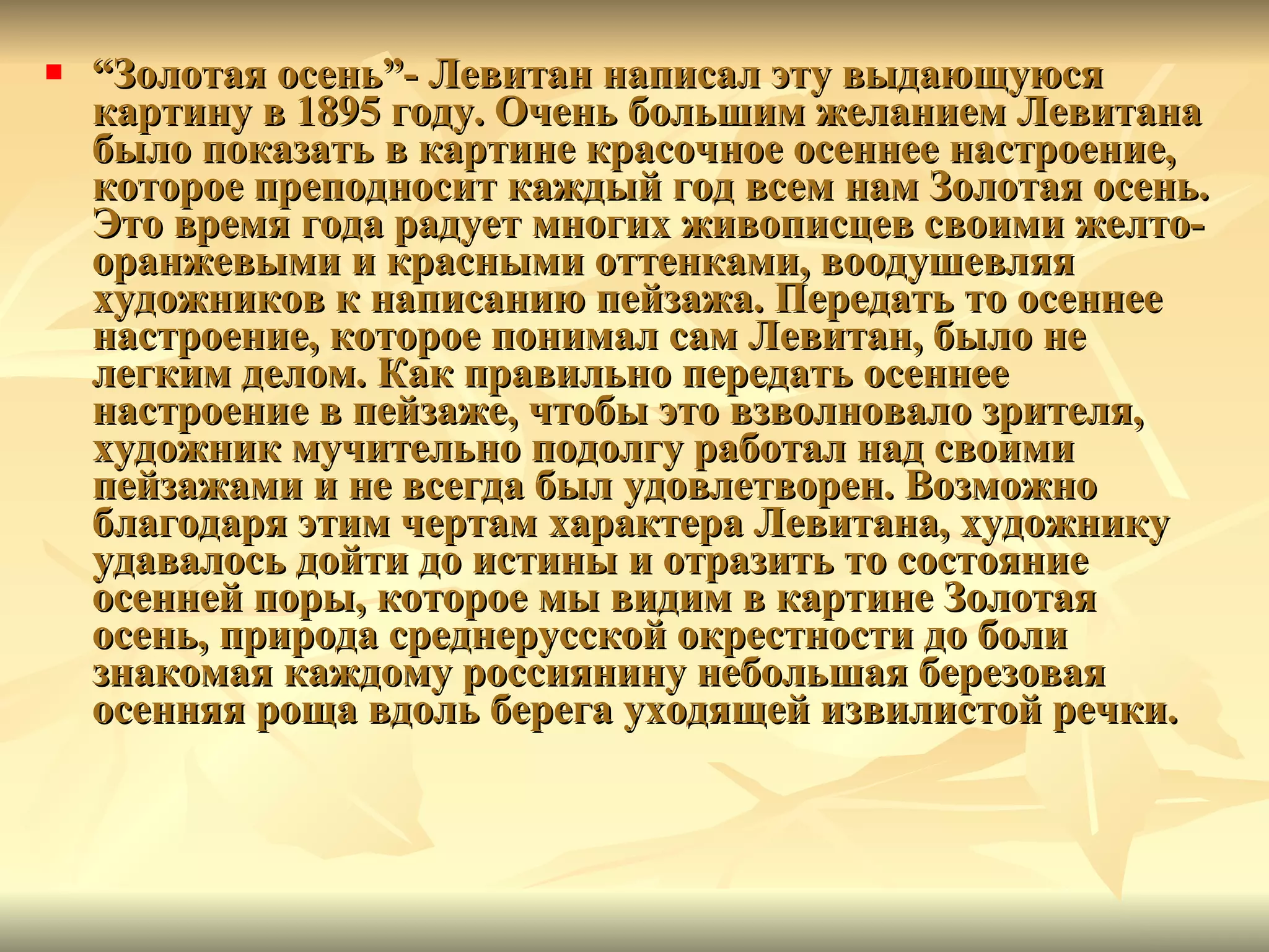 “ Золотая осень ”-  Левитан написал эту выдающуюся картину в 1895 году. Очень большим желанием Левитана было показать в картине красочное осеннее настроение, которое преподносит каждый год всем нам Золотая осень. Это время года радует многих живописцев своими желто-оранжевыми и красными оттенками, воодушевляя художников к написанию пейзажа. Передать то осеннее настроение, которое понимал сам Левитан, было не легким делом. Как правильно передать осеннее настроение в пейзаже, чтобы это взволновало зрителя, художник мучительно подолгу работал над своими пейзажами и не всегда был удовлетворен. Возможно благодаря этим чертам характера Левитана, художнику удавалось дойти до истины и отразить то состояние осенней поры, которое мы видим в картине Золотая осень, природа среднерусской окрестности до боли знакомая каждому россиянину небольшая березовая осенняя роща вдоль берега уходящей извилистой речки.  