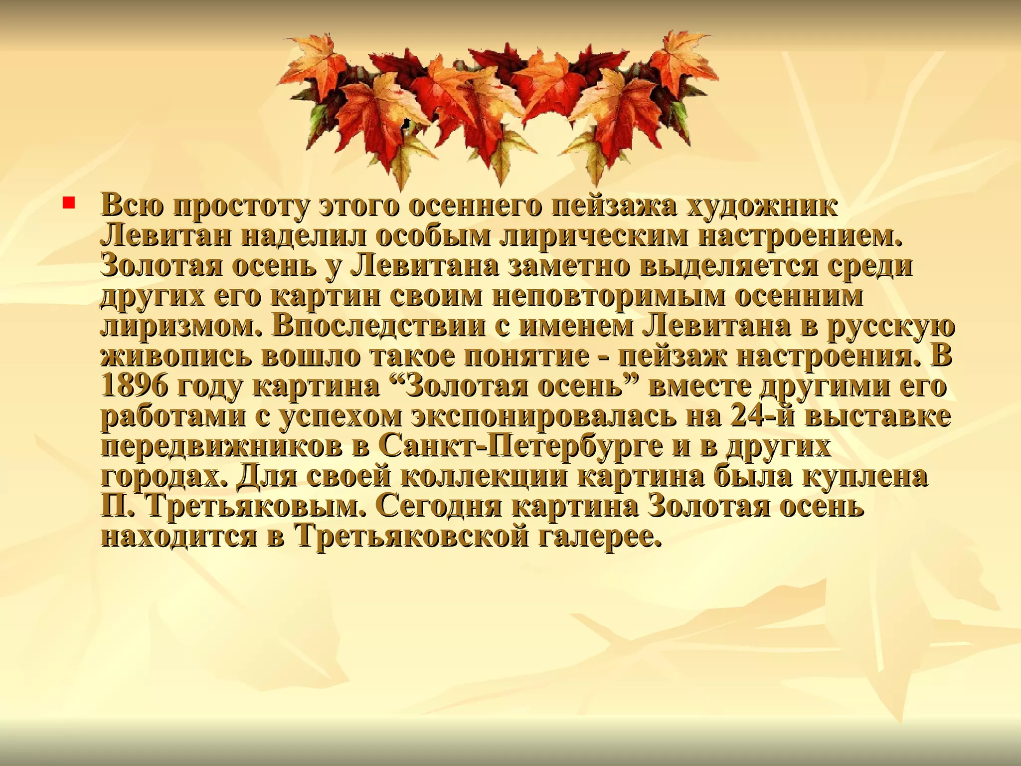 Всю простоту этого осеннего пейзажа художник Левитан наделил особым лирическим настроением. Золотая осень у Левитана заметно выделяется среди других его картин своим неповторимым осенним лиризмом. Впоследствии с именем Левитана в русскую живопись вошло такое понятие  -  пейзаж настроения. В 1896 году картина  “ Золотая осень ”  вместе другими его работами с успехом экспонировалась на 24-й выставке передвижников в Санкт-Петербурге и в других городах. Для своей коллекции картина была куплена П. Третьяковым. Сегодня картина Золотая осень находится в Третьяковской галерее.   