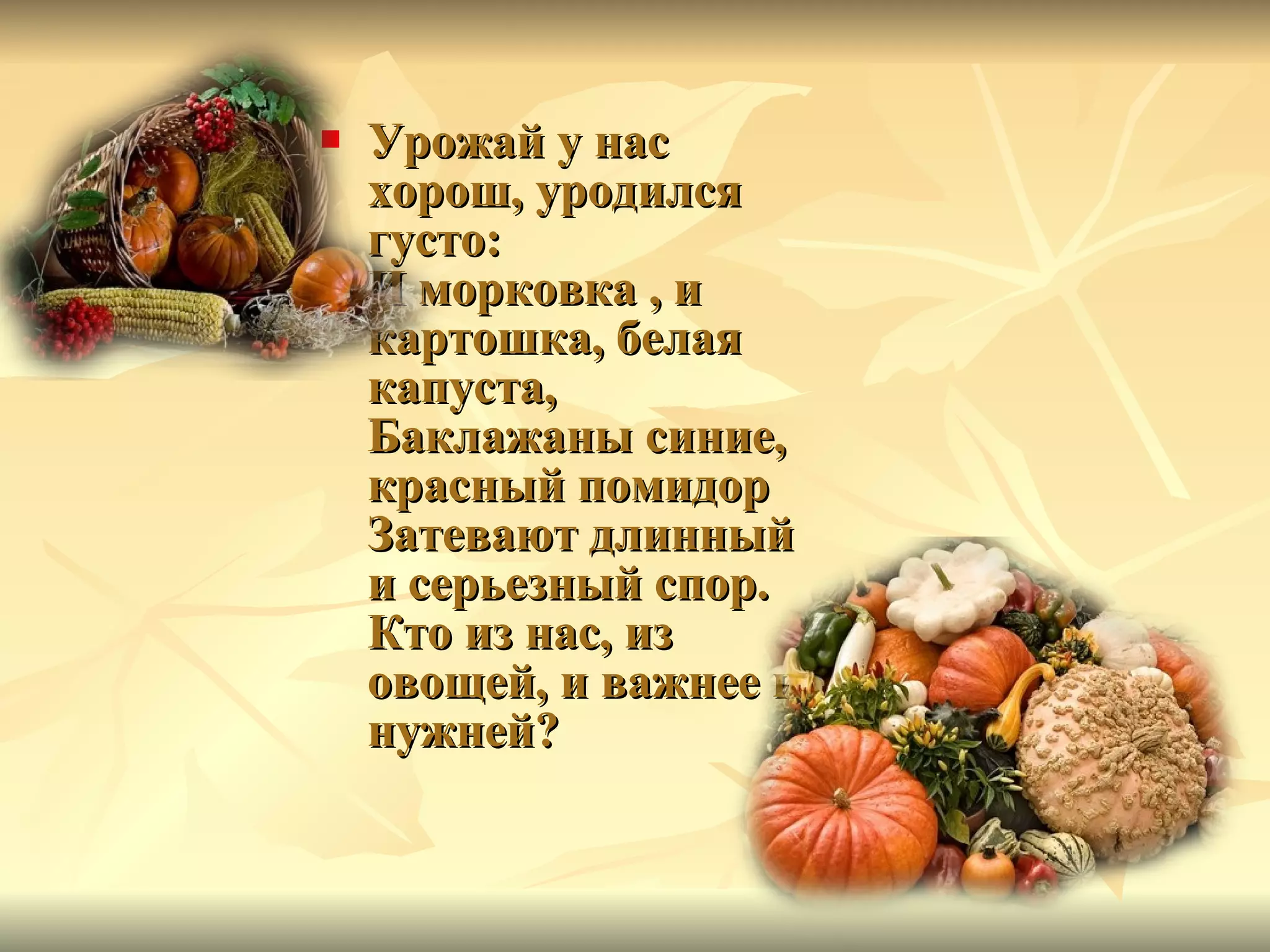 Урожай у нас хорош, уродился густо: И морковка , и картошка, белая капуста, Баклажаны синие, красный помидор Затевают длинный и серьезный спор. Кто из нас, из овощей, и важнее и нужней?  