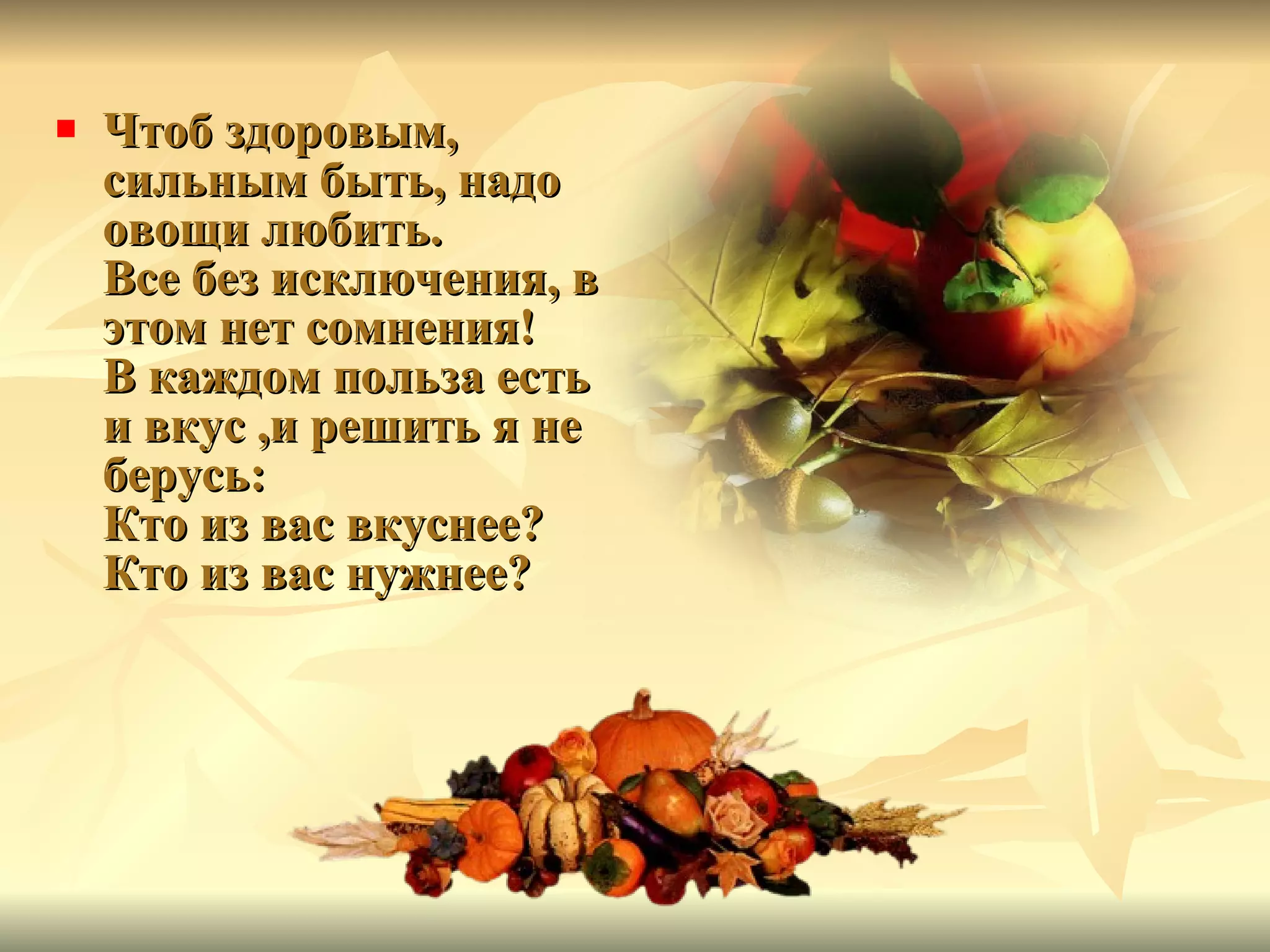 Чтоб здоровым, сильным быть, надо овощи любить. Все без исключения, в этом нет сомнения! В каждом польза есть и вкус ,и решить я не берусь: Кто из вас вкуснее? Кто из вас нужнее?  