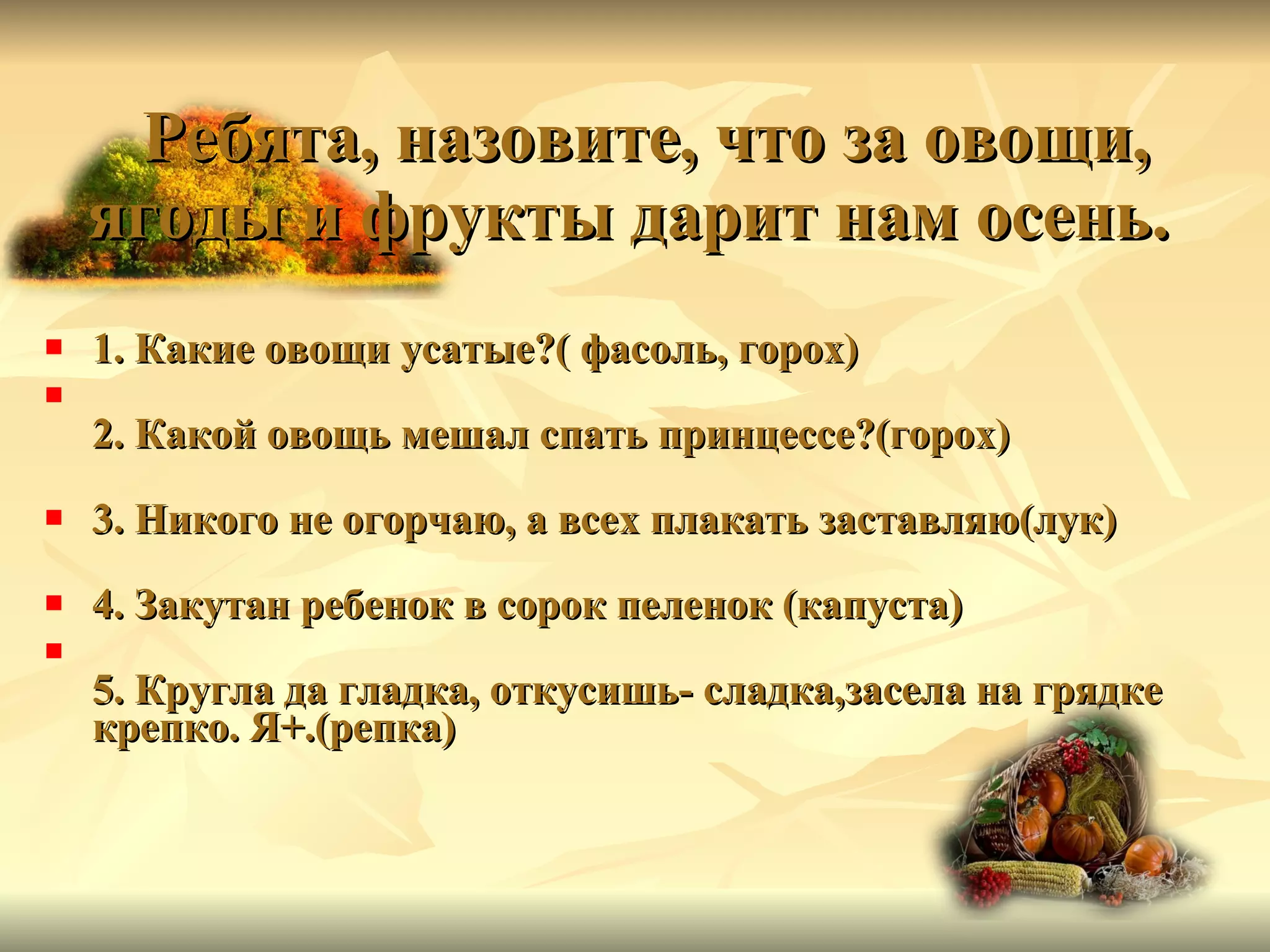 Ребята, назовите, что за овощи, ягоды и фрукты дарит нам осень.   1. Какие овощи усатые?( фасоль, горох) 2. Какой овощь мешал спать принцессе?(горох) 3. Никого не огорчаю, а всех плакать заставляю(лук) 4. Закутан ребенок в сорок пеленок (капуста) 5. Кругла да гладка, откусишь- сладка,засела на грядке крепко. Я+.(репка) 