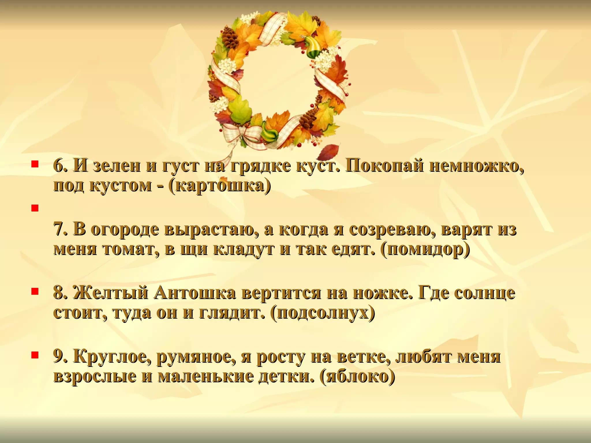 6. И зелен и густ на грядке куст. Покопай немножко, под кустом - (картошка) 7. В огороде вырастаю, а когда я созреваю, варят из меня томат, в щи кладут и так едят. (помидор) 8. Желтый Антошка вертится на ножке. Где солнце стоит, туда он и глядит. (подсолнух) 9. Круглое, румяное, я росту на ветке, любят меня взрослые и маленькие детки. (яблоко) 