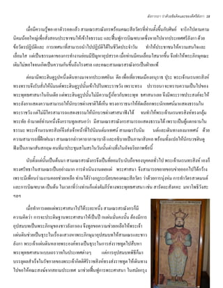 ลังกากถา ว่าด้วยข้อคิดและของดีศรีลังกา   18


        เมื่อมีความรู้พอ เอาตัวรอดแล้ว สามเณรสรณังกรพร้อมคณะสีลวัตรที่ท่านตั้งขึ้นกับศิษย์ จาริกไปตามคาม
นิคมน้อยใหญ่เพื่อสั่งสอนประชาชนให้เข้าใจธรรมะ และฟื้นฟูการบิณฑบาตซึ่งหายไปจากประเทศศรีลังกา ด้วย
ข้อวัตรปฏิบัติและ การเทศนาที่สามารถนําไปปฏิบัติได้ในชีวิตประจําวัน ทําให้ประชาชนให้ความสนใจและ
เลื่อมใส แต่เป็นธรรมดาของการทํางานย่อมมีปัญหาอุปสรรค เมื่อท่านมีคนเลื่อมใสมากขึ้น จึงทําให้พระภิกษุคณะ
เดิมไม่พอใจจนเกิดเป็นความกันขึ้นถึงโรงศาล และคณะสามเณรสรณังกรเป็นฝ่ายแพ้
       ต่อมามีพระฮินดูรูปหนึ่งเดินทางมาจากประเทศอินเ ดีย เพื่อเที่ยวชมเมืองอนุราธ ปุระ พระเจ้านเรนทรสิงห์
ทรงทราบจึงรับสั่งให้นิมนต์พระฮินดูรูปนั้นเข้าไปในพระราชวัง เพราะทรง ปรารถนา จะทราบความเป็นไปของ
พระพุทธศาสนาในอินเดีย แต่พระฮินดูรูปนั้นไม่มีความรู้เกี่ยวกับพระพุท ธศาสนาเลย จึงมีพระราชประสงค์จะให้
พระลังกาแสดงความสามารถให้นักบวชต่างชาติได้เห็น ทรงอาราธนาให้คัดเลือกพระนักเทศน์มาแสดงธรรมใน
พระราชวัง แต่ไม่มีใครสามารถแสดงธรรมให้นักบวชต่างศาสนาฟังได้ จนทําให้พระเจ้านเรนทรสิงห์ทรงกลุ้ม
พระทัย อํามาตย์ท่านหนึ่งจึงกราบทูลเสนอว่า มีสามเณรสรณังกรสามารถแสดงธรรมได้ เพราะเป็นผู้แตกฉานใน
ธรรมะ พระเจ้านเรนทรสิงห์จึงส่งเจ้าหน้าที่ไปนิมนต์มาเทศน์ สามเณรรับนิม นต์และเดินทางลงมาเทศน์ ด้วย
ความสามารถที่ฝึกฝนมา สามเณรกล่าวคาถาภาษาบาลี และอธิบายเป็นภาษาสิงหล พร้อมทั้งแปลให้นักบวชฮินดู
ฟังเป็นภาษาสันสกฤษ คนที่มาประชุมสโมสรในวันนั้นต่างทึ่งในอัจฉริยภาพข้อนี้
      นับตั้งแต่นั้นเป็นต้นมา สามเณรสรณังกรจึงเป็นที่ยอมรับ นับถือของบุคคลทั่วไป พระเจ้านเรนทรสิงห์ เองก็
ทรงศรัทธาในสามเณรเป็นอย่างมาก การดําเนินงานเผยแผ่ พระศาสนา จึงสามารถขยายขอบข่ายออกไปได้กว้าง
เพราะมีเพื่อนร่วมงานคอยช่วยเหลือ ท่านได้ร่างกฎระเบียบของคณะสีลวัตร ว่าด้วยการนุ่งห่ม การทําวัตรสวดมนต์
และการบิณฑบาต เป็นต้น ในเวลาที่ว่างท่านก็แต่งคัมภีร์ทางพระพุทธศาสนา เช่น สารัตถะสังคหะ มหาโพธิวังสะ
ฯลฯ
       เมื่อทําการเผยแผ่พระศาสนาไปได้ระยะหนึ่ง สามเณรสรณังกรก็มี
ความคิดว่า การจะประดิษฐานพระศาสนาให้เป็นปึ กแผ่น มั่นคงนั้น ต้องมีการ
อุปสมบทเป็นพระภิกษุของชาวลังกาเอง จึงทูลขอความช่วยเหลือให้พระเจ้า
แผ่นดินช่วยเป็นธุระในเรื่องแสวงหาพระภิกษุมาอุปสมบทให้สามเณรและชาว
ลังกา พระเจ้าแผ่นดินหลายพระองค์ทรงเป็นธุระในการส่งราชทูตไปสืบหา
พระพุทธศาสนาแบบเถรวาทในประเทศต่างๆ             แต่การอุปสมบทพิธีก็มา
บรรลุผลสําเร็จในรัชกาลของพระเจ้ากิตติศิริราชสิงห์ทรงส่งราชทูต ให้เดินทาง
ไปขอให้คณะสงฆ์จากสยามประเทศ มาช่วยฟื้นฟูการพระศาสนา ในสมัยกรุง
 