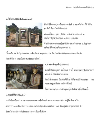 ลังกากถา ว่าด้วยข้อคิดและของดีศรีลังกา   31




๒. โปโลนนารุวะ (Polonanruwa)
                                            เมืองโปโลนนารุวะ เมืองหลวงแห่งที่ ๒ ของศรีลังกา มีสิ่งที่น่า
                                            ชม ดังนี้ คือ ๑.วัดกัลวิหาร(Gal
                                            Vihara)ที่มพระพุทธรูปสลักจากหินผาน่าอัศจรรย์ ๒.
                                                       ี
                                            พระไตรปิฎกฉบับหินผา ๓. พระราชวังพระ
                                            เจ้าปรักมพาหุมหาราชผู้อุปถัมภ์การทําสังคายนา ๔.วัฏฏาตเก
                                            องค์สถูปที่เคยประดิษฐานพระธาตุ
เขี้ยวแก้ว ๕. ตึกรัฐสภาของพระเจ้าปรักรมพาหุมหาราช ๖.อัฒจันทร์ศิลา(Moonstone)พรมเช็ดเท้า
ก่อนเข้าวิหาร และเป็นปริศนาธรรมอันลึกซึ้ง
                                             ๓. ถ้าพระดัมบูลล่า (Dambulla)
                                             วิหารถ้ําวัดดัมบูลล่า มีทั้งหมด ๕ ถ้ํา มีพระพุทธรูปมากมายกว่า
                                             ๑๕๐ องค์ ภาพเขียนจิตรกรรม
                                             ฝาผนังที่สวยงาม มีองค์เจดีย์ในถ้ําที่เก็บสมบัติพระราชา        และ
                                             พระพุทธรูปหล่อทองเหลืองที่ใหญ่
                                             ที่สุดในเกาะลังกา ประดิษฐานอยู่หน้าวัดทางขึ้นไปชมถ้ํา
๔.ภูเขาสิกิริยา (Sigiriya)
เขาสิกริยา เมืองปราการบนยอดเขาของพระเจ้ากัสยปะ พยายามชลอสรรค์ลงมาสู่พื้นพิภพ หรือ
พระราชวังลอยฟ้าน่าอัศจรรย์ และภาพเขียนสีปูนเปียกนางอัปสรบนหน้าผาสูงชัน อายุพันกว่าปี สี
ยังสดใสงดงามราวกับจําลองนางสวรรค์บนพื้นพิภพ
 