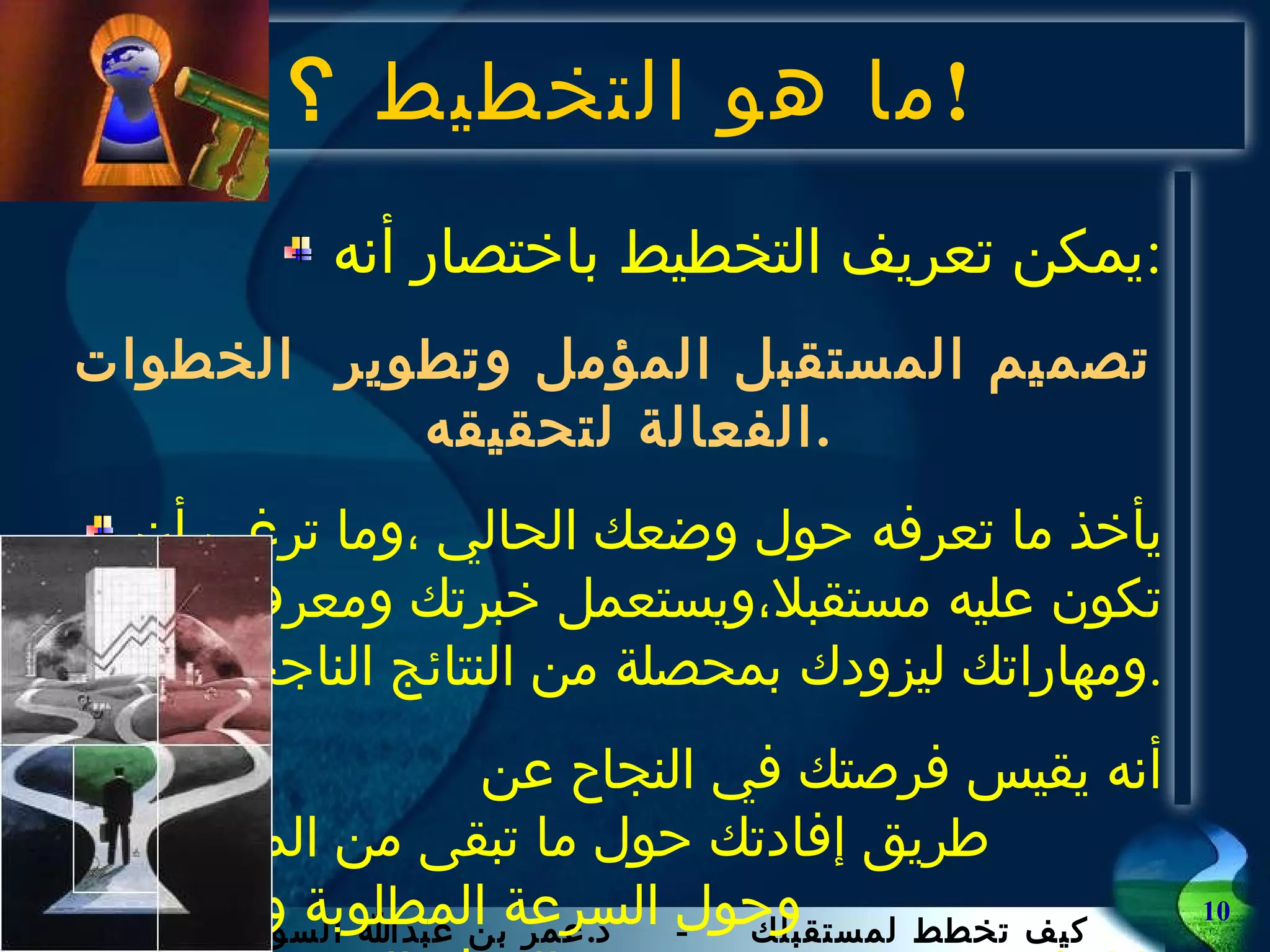 ما هو التخطيط  ؟ ! يمكن تعريف التخطيط باختصار أنه : تصميم المستقبل المؤمل وتطوير  الخطوات الفعالة لتحقيقه . يأخذ ما تعرفه حول وضعك الحالي ،وما ترغب أن تكون عليه مستقبلا،ويستعمل خبرتك ومعرفتك ومهاراتك ليزودك بمحصلة من النتائج الناجحة . أنه يقيس فرصتك في النجاح عن  طريق إفادتك حول ما تبقى من المشوار ،  وحول السرعة المطلوبة والزمن لبلوغ  الهدف المنشود . 