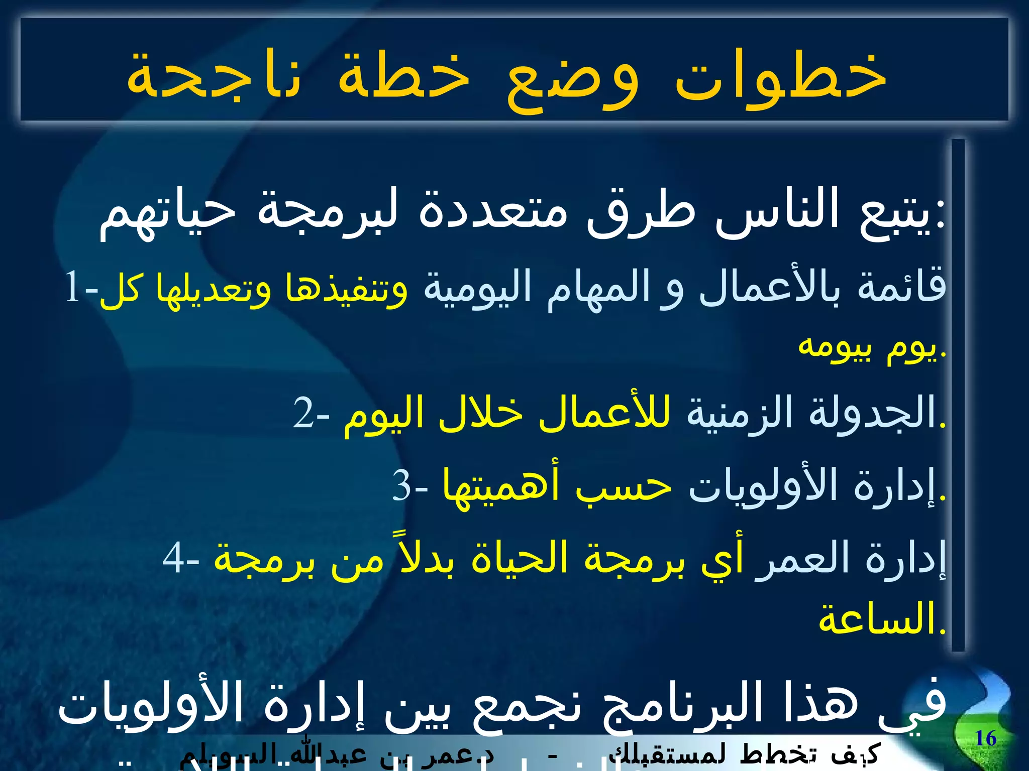 خطوات وضع خطة ناجحة يتبع الناس طرق متعددة لبرمجة حياتهم : 1- قائمة بالأعمال و المهام اليومية   وتنفيذها وتعديلها كل يوم بيومه . 2-  الجدولة الزمنية  للأعمال خلال اليوم . 3-  إدارة الأولويات  حسب أهميتها . 4-  إدارة العمر  أي برمجة الحياة بدلاً من برمجة الساعة . في هذا البرنامج نجمع بين إدارة الأولويات و إدارة العمر والخطوات العملية اللازمة لذلك . 