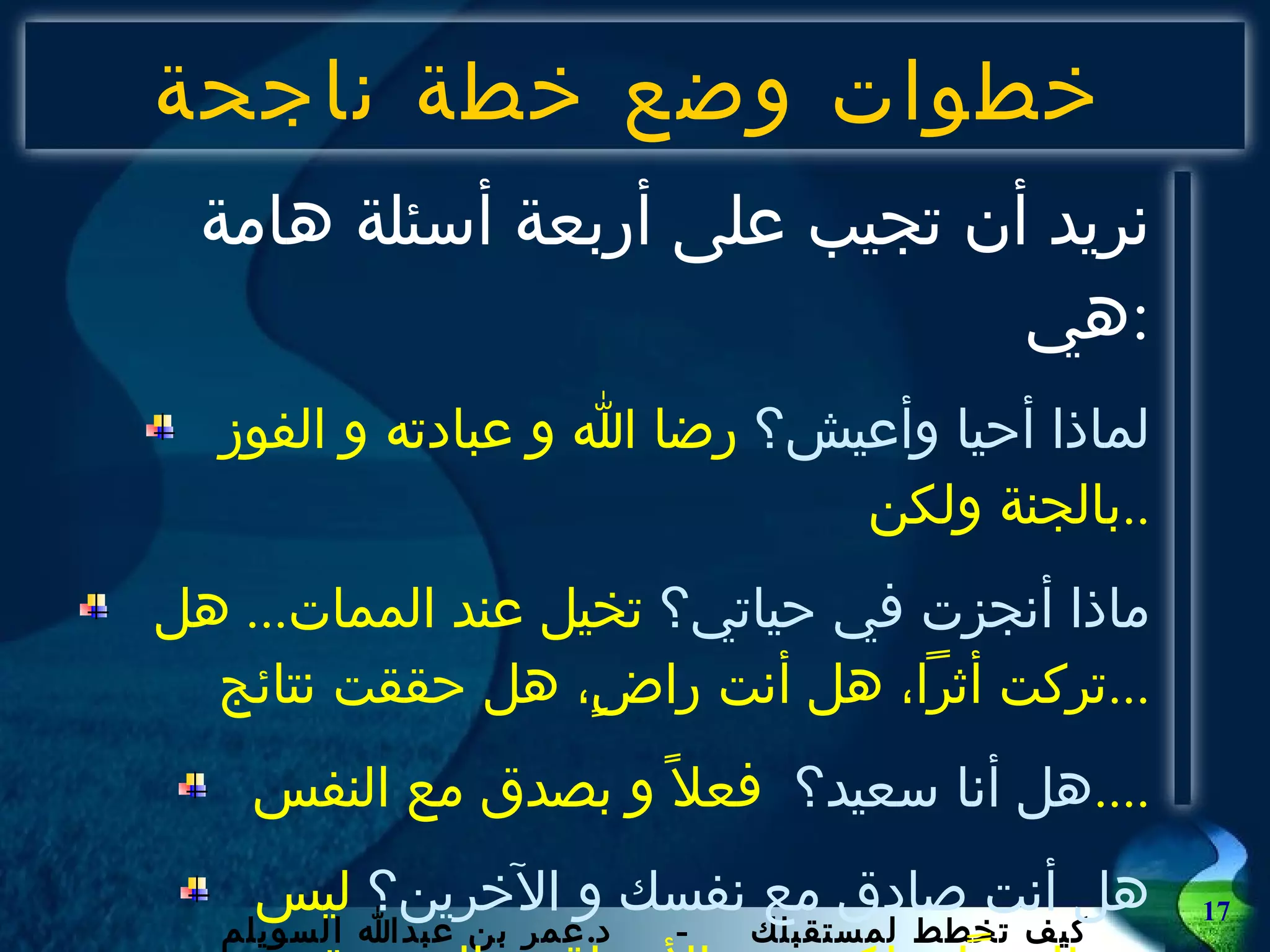 خطوات وضع خطة ناجحة نريد أن تجيب على أربعة أسئلة هامة هي : لماذا أحيا وأعيش؟  رضا الله و عبادته و الفوز بالجنة ولكن .. ماذا أنجزت في حياتي؟  تخيل عند الممات ...  هل تركت أثراً، هل أنت راضٍ، هل حققت نتائج ... هل أنا سعيد؟  فعلاً و بصدق مع النفس .... هل أنت صادق مع نفسك و الآخرين؟  ليس ظاهرياً و لكن من الأعماق و السريرة ... لا تجب الآن ولكن في النهاية .... 
