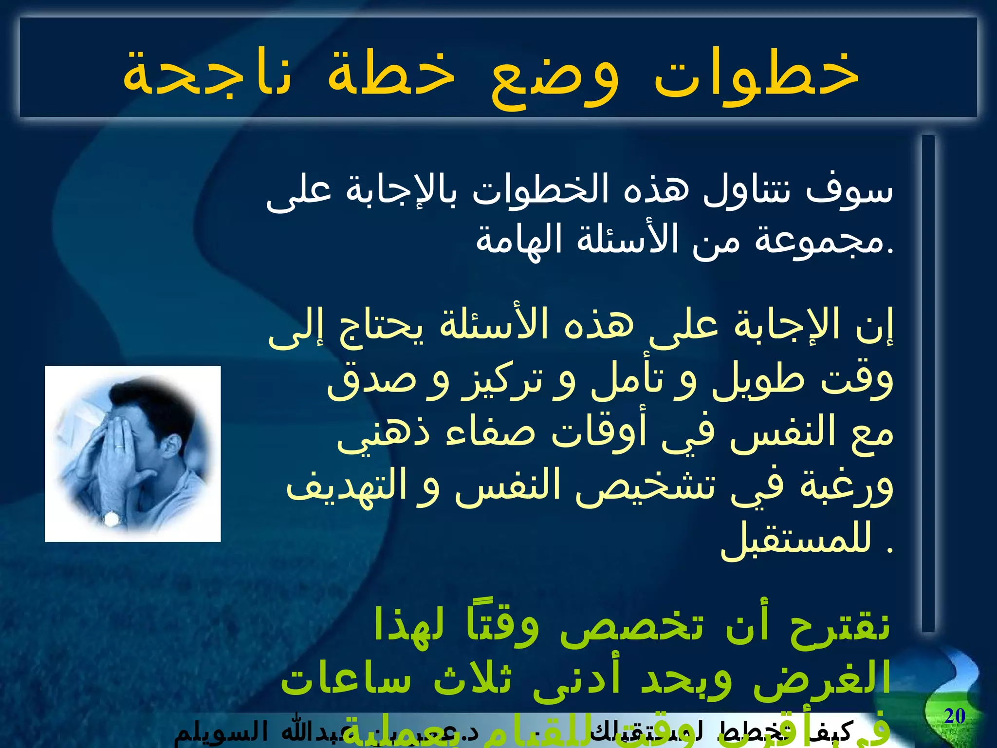 خطوات وضع خطة ناجحة سوف نتناول هذه الخطوات بالإجابة على مجموعة من الأسئلة الهامة . إن الإجابة على هذه الأسئلة يحتاج إلى وقت طويل و تأمل و تركيز و صدق مع النفس في أوقات صفاء ذهني ورغبة في تشخيص النفس و التهديف للمستقبل .  نقترح أن تخصص وقتاً لهذا الغرض وبحد أدنى ثلاث ساعات في أقرب وقت للقيام بعملية التخطيط .   