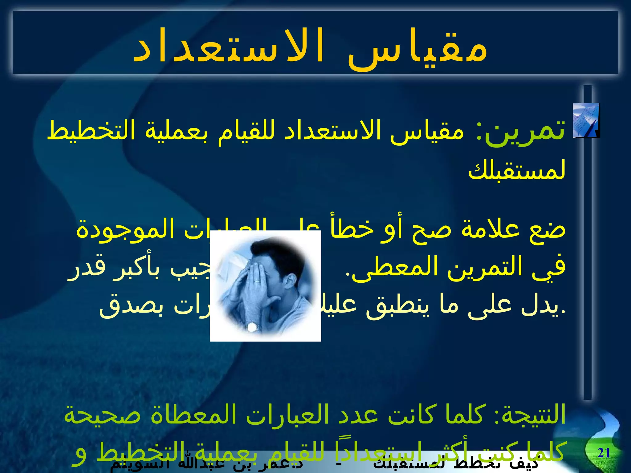 مقياس الاستعداد تمرين :  مقياس الاستعداد للقيام بعملية التخطيط لمستقبلك ضع علامة صح أو خطأ على العبارات الموجودة في التمرين المعطى .  حاول أن تجيب بأكبر قدر يدل على ما ينطبق عليك من العبارات بصدق . النتيجة :  كلما كانت عدد العبارات المعطاة صحيحة كلما كنت أكثر استعداداً للقيام بعملية التخطيط و تنفيذها . 