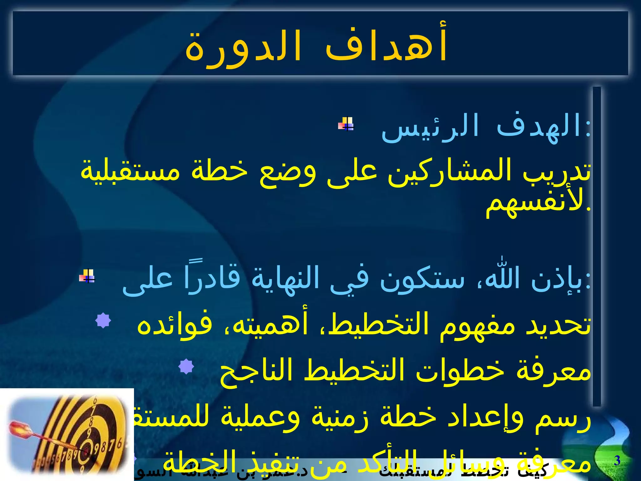 أهداف الدورة الهدف الرئيس : تدريب المشاركين على وضع خطة مستقبلية لأنفسهم . بإذن الله، ستكون في النهاية قادراً على : تحديد مفهوم التخطيط، أهميته، فوائده معرفة خطوات التخطيط الناجح رسم وإعداد خطة زمنية وعملية للمستقبل معرفة وسائل التأكد من تنفيذ الخطة 