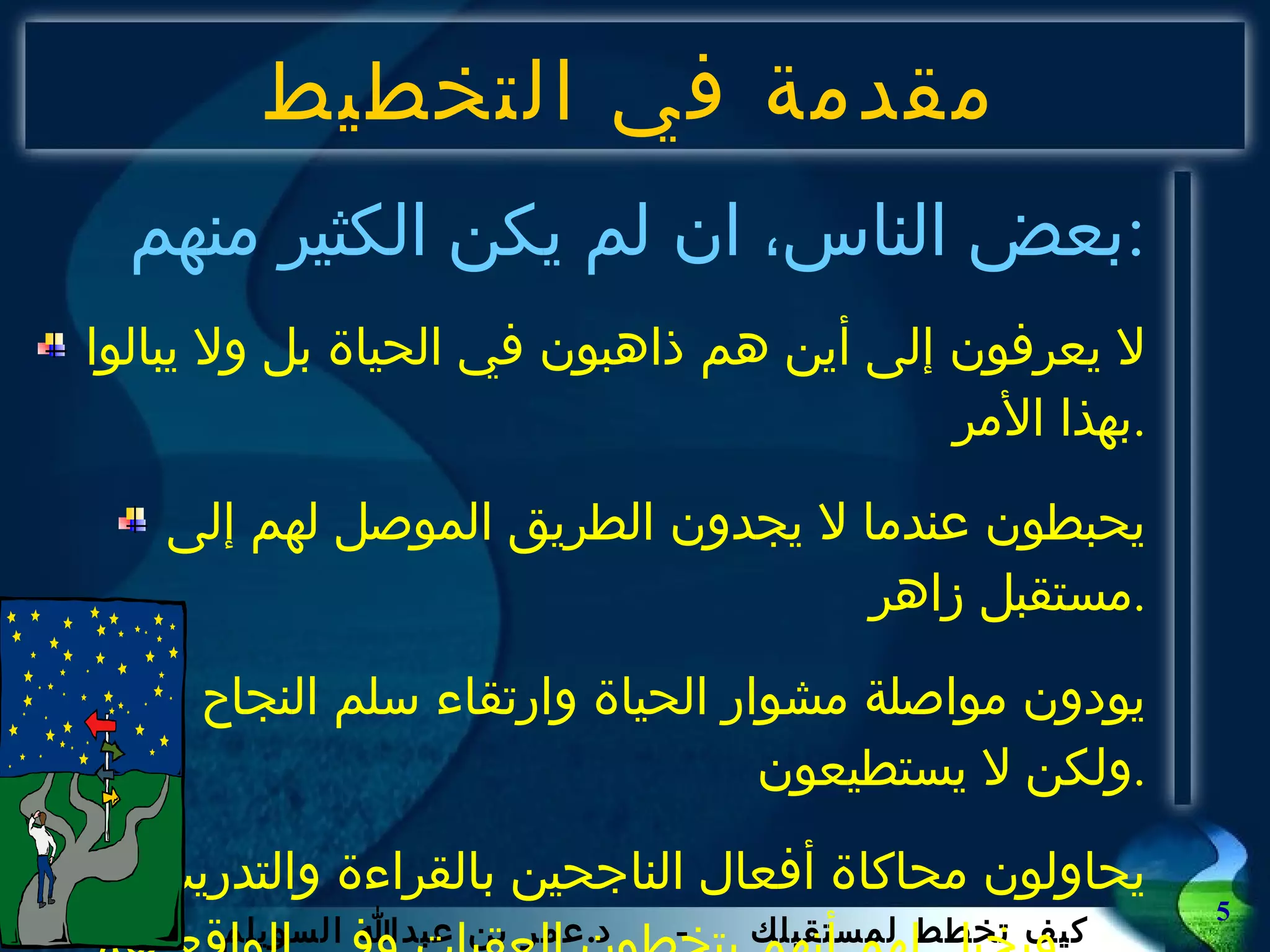 مقدمة في التخطيط بعض الناس، ان لم يكن الكثير منهم  : لا يعرفون إلى أين هم ذاهبون في الحياة بل ولا يبالوا بهذا الأمر . يحبطون عندما لا يجدون الطريق الموصل لهم إلى مستقبل زاهر . يودون مواصلة مشوار الحياة وارتقاء سلم النجاح ولكن لا يستطيعون . يحاولون محاكاة أفعال الناجحين بالقراءة والتدريب  ويخيل لهم أنهم يتخطون العقبات وفي الواقع هم   جامدون . 