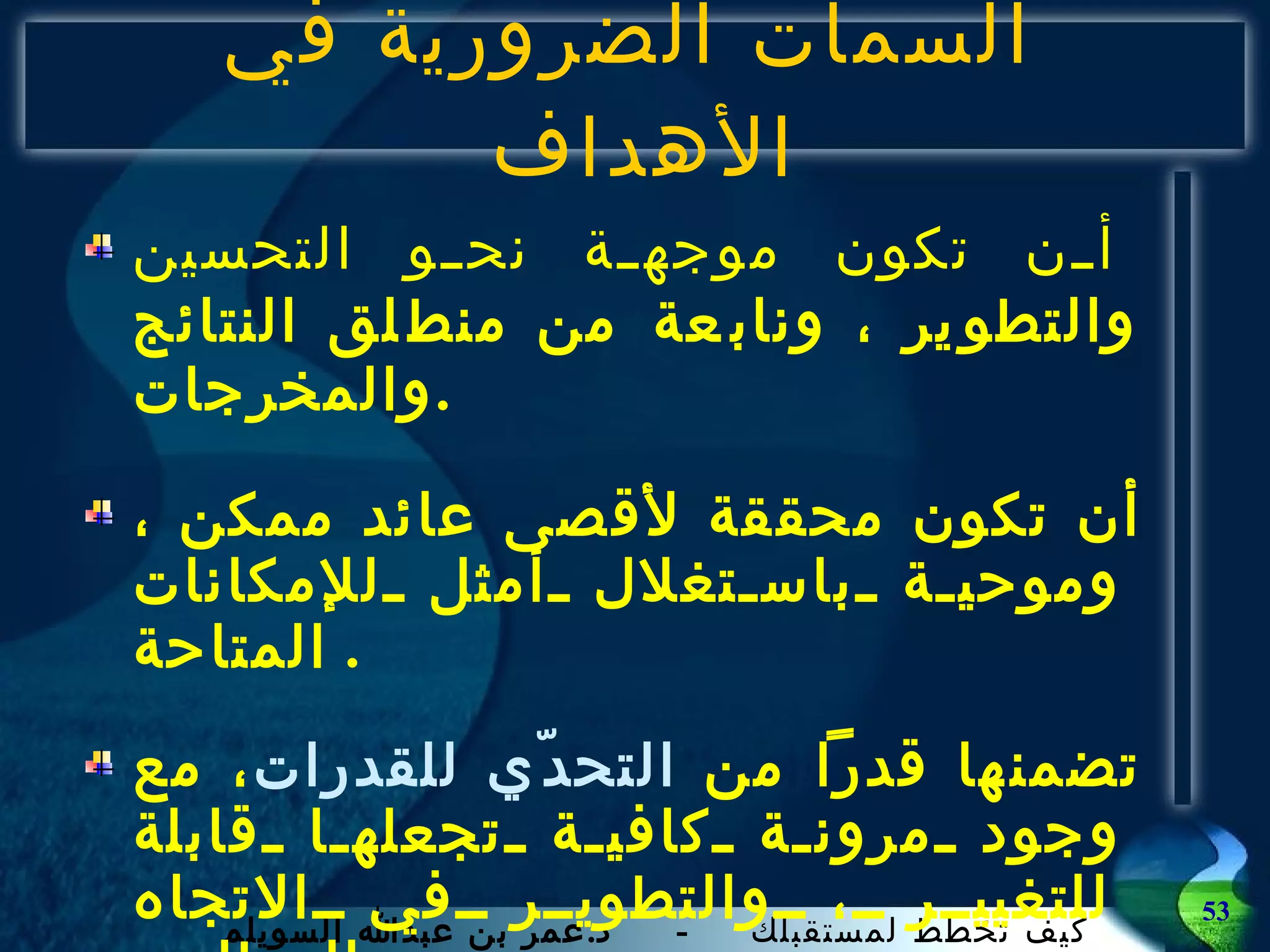 السمات الضرورية في الأهداف  أن تكون موجهة نحو التحسين والتطوير ، ونابعة من منطلق النتائج والمخرجات . أن تكون محققة لأقصى عائد ممكن ، وموحية باستغلال أمثل للإمكانات المتاحة .  تضمنها قدراً من  التحدّي للقدرات ، مع وجود مرونة كافية تجعلها قابلة للتغيير ، والتطوير في الاتجاه المطلوب . 