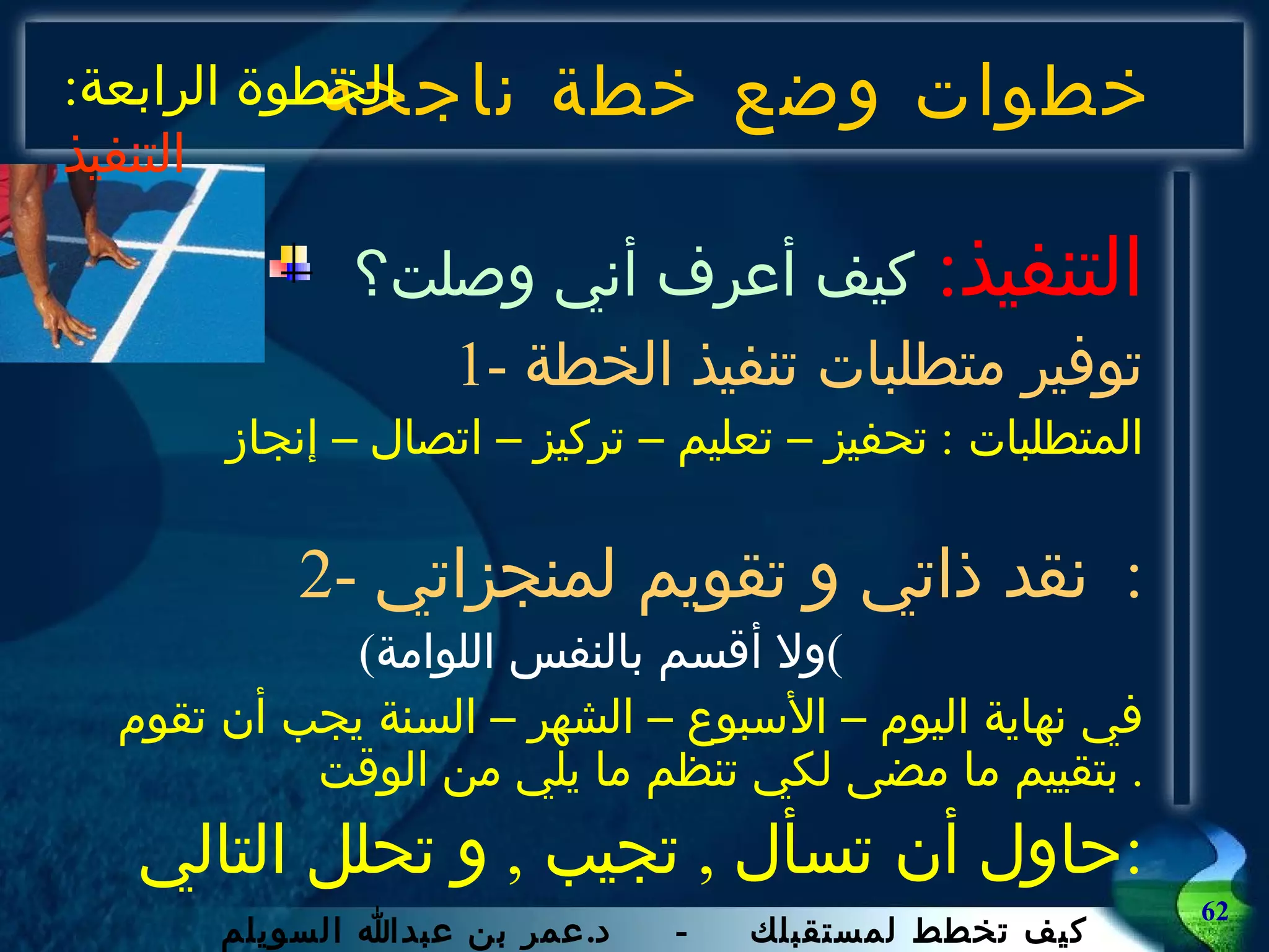 خطوات وضع خطة ناجحة التنفيذ :   كيف أعرف أني وصلت؟ 1-  توفير متطلبات تنفيذ الخطة المتطلبات  :  تحفيز – تعليم – تركيز – اتصال – إنجاز 2-  نقد ذاتي و تقويم لمنجزاتي :  ( ولا أقسم بالنفس اللوامة ) في نهاية اليوم – الأسبوع – الشهر – السنة يجب أن تقوم بتقييم ما مضى لكي تنظم ما يلي من الوقت .  حاول أن تسأل  ,  تجيب  ,  و تحلل التالي : الخطوة الرابعة :  التنفيذ 