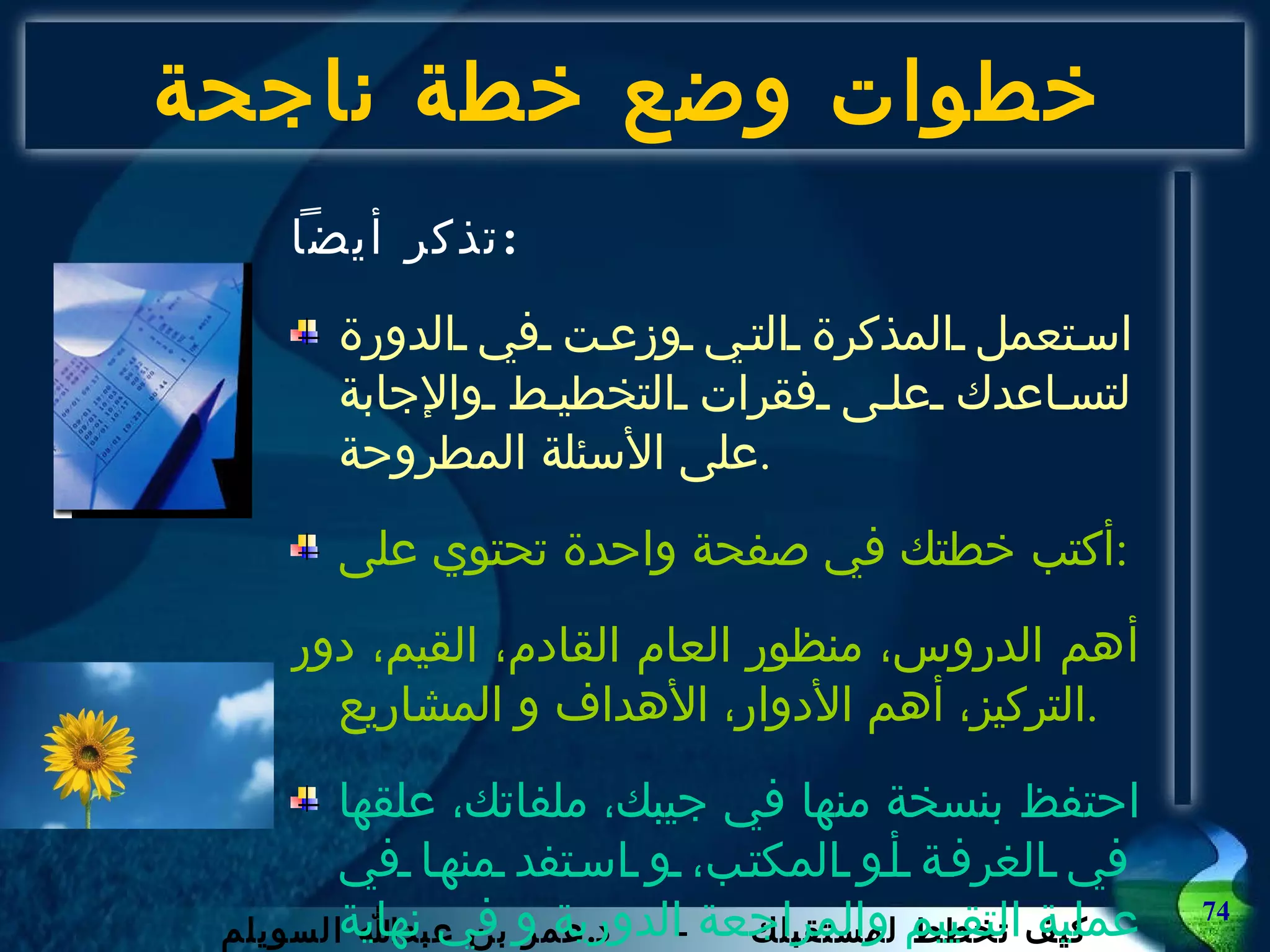 خطوات وضع خطة ناجحة تذكر أيضاً : استعمل المذكرة التي وزعت في الدورة لتساعدك على فقرات التخطيط والإجابة على الأسئلة المطروحة . أكتب خطتك في صفحة واحدة تحتوي على : أهم الدروس، منظور العام القادم، القيم، دور التركيز، أهم الأدوار، الأهداف و المشاريع . احتفظ بنسخة منها في جيبك، ملفاتك، علقها في الغرفة أو المكتب، و استفد منها في عملية التقييم والمراجعة الدورية و في نهاية العام .  