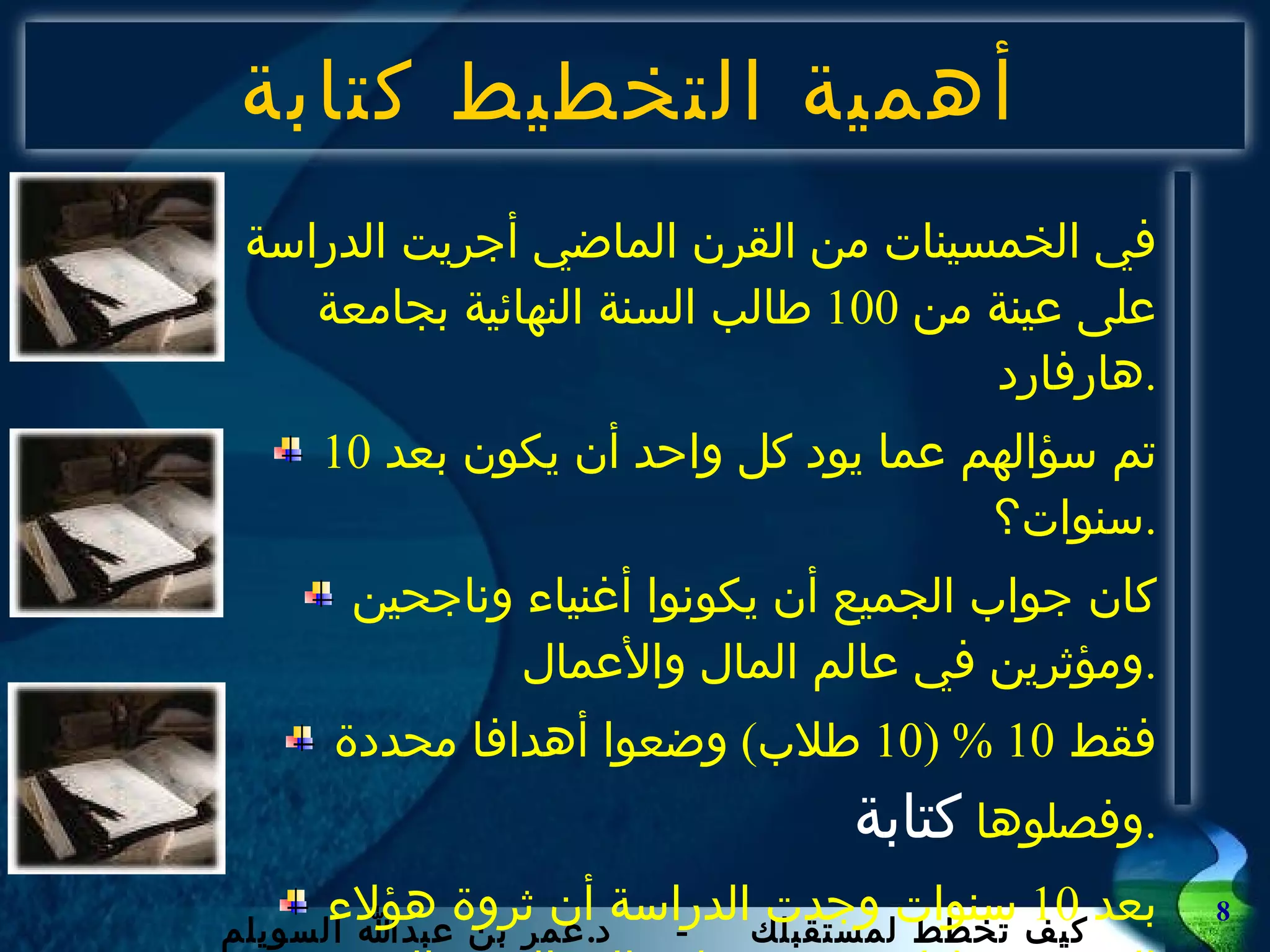 أهمية التخطيط كتابة في الخمسينات من القرن الماضي أجريت الدراسة على عينة من  100  طالب السنة النهائية بجامعة هارفارد . تم سؤالهم عما يود كل واحد أن يكون بعد  10  سنوات؟ . كان جواب الجميع أن يكونوا أغنياء وناجحين ومؤثرين في عالم المال والأعمال . فقط  10 % (10  طلاب )  وضعوا أهدافا محددة وفصلوها  كتابة . بعد  10  سنوات وجدت الدراسة أن ثروة هؤلاء العشرة تعادل  96%  من إجمالي الثروة التي يملكها المائة في تلك العينة . 