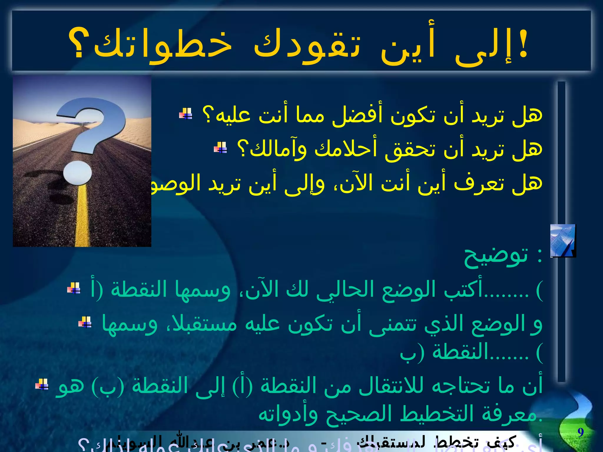 إلى أين تقودك خطواتك ؟ ! هل تريد أن تكون أفضل مما أنت عليه؟ هل تريد أن تحقق أحلامك وآمالك؟ هل تعرف أين أنت الآن، وإلى أين تريد الوصول؟ توضيح :  أكتب الوضع الحالي لك الآن، وسمها النقطة  ( أ ) ........ و الوضع الذي تتمنى أن تكون عليه مستقبلا، وسمها النقطة  ( ب ) ....... أن ما تحتاجه للانتقال من النقطة  ( أ )  إلى النقطة  ( ب )  هو معرفة التخطيط الصحيح وأدواته . أي :  كيف تصل إلى هدفك و ما الذى عليك عمله لذلك؟ 