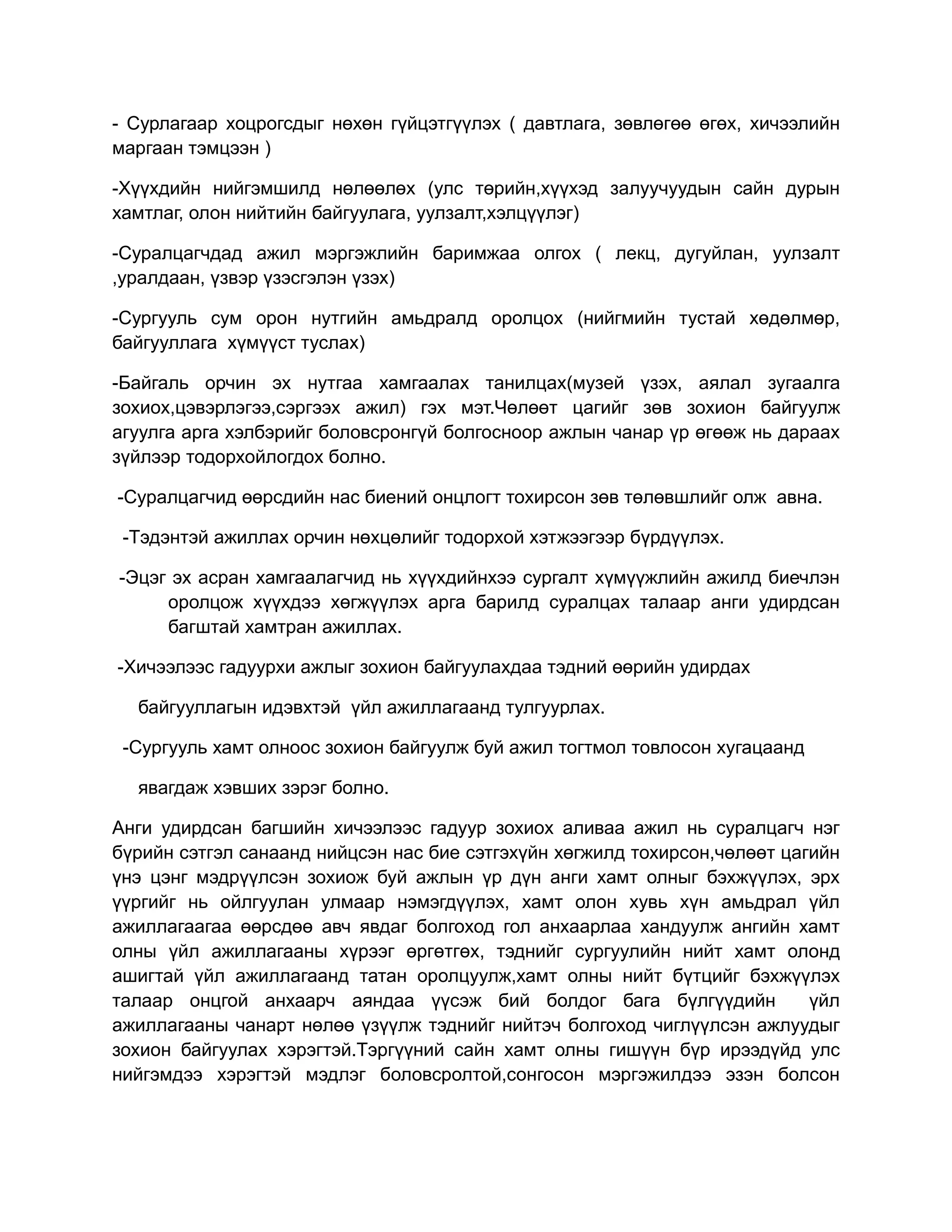 - Сурлагаар хоцрогсдыг нөхөн гүйцэтгүүлэх ( давтлага, зөвлөгөө өгөх, хичээлийн
маргаан тэмцээн )

-Хүүхдийн нийгэмшилд нөлөөлөх (улс төрийн,хүүхэд залуучуудын сайн дурын
хамтлаг, олон нийтийн байгуулага, уулзалт,хэлцүүлэг)

-Суралцагчдад ажил мэргэжлийн баримжаа олгох ( лекц, дугуйлан, уулзалт
,уралдаан, үзвэр үзэсгэлэн үзэх)

-Сургууль сум орон нутгийн амьдралд оролцох (нийгмийн тустай хөдөлмөр,
байгууллага хүмүүст туслах)

-Байгаль орчин эх нутгаа хамгаалах танилцах(музей үзэх, аялал зугаалга
зохиох,цэвэрлэгээ,сэргээх ажил) гэх мэт.Чөлөөт цагийг зөв зохион байгуулж
агуулга арга хэлбэрийг боловсронгүй болгосноор ажлын чанар үр өгөөж нь дараах
зүйлээр тодорхойлогдох болно.

-Суралцагчид өөрсдийн нас биений онцлогт тохирсон зөв төлөвшлийг олж авна.

 -Тэдэнтэй ажиллах орчин нөхцөлийг тодорхой хэтжээгээр бүрдүүлэх.

-Эцэг эх асран хамгаалагчид нь хүүхдийнхээ сургалт хүмүүжлийн ажилд биечлэн
     оролцож хүүхдээ хөгжүүлэх арга барилд суралцах талаар анги удирдсан
     багштай хамтран ажиллах.

-Хичээлээс гадуурхи ажлыг зохион байгуулахдаа тэдний өөрийн удирдах

  байгууллагын идэвхтэй үйл ажиллагаанд тулгуурлах.

 -Сургууль хамт олноос зохион байгуулж буй ажил тогтмол товлосон хугацаанд

  явагдаж хэвших зэрэг болно.

Анги удирдсан багшийн хичээлээс гадуур зохиох аливаа ажил нь суралцагч нэг
бүрийн сэтгэл санаанд нийцсэн нас бие сэтгэхүйн хөгжилд тохирсон,чөлөөт цагийн
үнэ цэнг мэдрүүлсэн зохиож буй ажлын үр дүн анги хамт олныг бэхжүүлэх, эрх
үүргийг нь ойлгуулан улмаар нэмэгдүүлэх, хамт олон хувь хүн амьдрал үйл
ажиллагаагаа өөрсдөө авч явдаг болгоход гол анхаарлаа хандуулж ангийн хамт
олны үйл ажиллагааны хүрээг өргөтгөх, тэднийг сургуулийн нийт хамт олонд
ашигтай үйл ажиллагаанд татан оролцуулж,хамт олны нийт бүтцийг бэхжүүлэх
талаар онцгой анхаарч аяндаа үүсэж бий болдог бага бүлгүүдийн              үйл
ажиллагааны чанарт нөлөө үзүүлж тэднийг нийтэч болгоход чиглүүлсэн ажлуудыг
зохион байгуулах хэрэгтэй.Тэргүүний сайн хамт олны гишүүн бүр ирээдүйд улс
нийгэмдээ хэрэгтэй мэдлэг боловсролтой,сонгосон мэргэжилдээ эзэн болсон
 