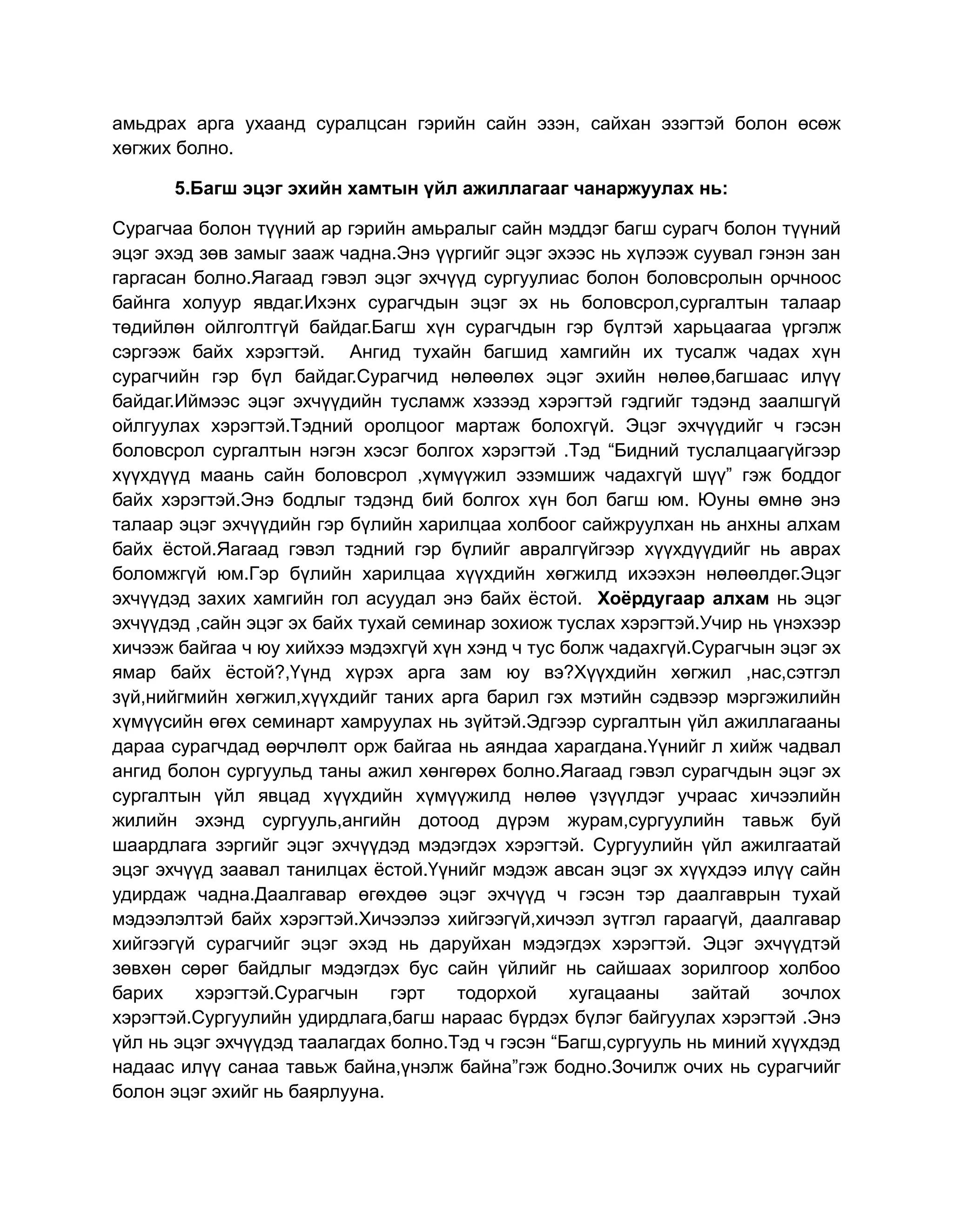 амьдрах арга ухаанд суралцсан гэрийн сайн эзэн, сайхан эзэгтэй болон өсөж
хөгжих болно.

      5.Багш эцэг эхийн хамтын үйл ажиллагааг чанаржуулах нь:

Сурагчаа болон түүний ар гэрийн амьралыг сайн мэддэг багш сурагч болон түүний
эцэг эхэд зөв замыг зааж чадна.Энэ үүргийг эцэг эхээс нь хүлээж суувал гэнэн зан
гаргасан болно.Яагаад гэвэл эцэг эхчүүд сургуулиас болон боловсролын орчноос
байнга холуур явдаг.Ихэнх сурагчдын эцэг эх нь боловсрол,сургалтын талаар
төдийлөн ойлголтгүй байдаг.Багш хүн сурагчдын гэр бүлтэй харьцаагаа үргэлж
сэргээж байх хэрэгтэй. Ангид тухайн багшид хамгийн их тусалж чадах хүн
сурагчийн гэр бүл байдаг.Сурагчид нөлөөлөх эцэг эхийн нөлөө,багшаас илүү
байдаг.Иймээс эцэг эхчүүдийн тусламж хэзээд хэрэгтэй гэдгийг тэдэнд заалшгүй
ойлгуулах хэрэгтэй.Тэдний оролцоог мартаж болохгүй. Эцэг эхчүүдийг ч гэсэн
боловсрол сургалтын нэгэн хэсэг болгох хэрэгтэй .Тэд “Бидний туслалцаагүйгээр
хүүхдүүд маань сайн боловсрол ,хүмүүжил эзэмшиж чадахгүй шүү” гэж боддог
байх хэрэгтэй.Энэ бодлыг тэдэнд бий болгох хүн бол багш юм. Юуны өмнө энэ
талаар эцэг эхчүүдийн гэр бүлийн харилцаа холбоог сайжруулхан нь анхны алхам
байх ёстой.Яагаад гэвэл тэдний гэр бүлийг авралгүйгээр хүүхдүүдийг нь аврах
боломжгүй юм.Гэр бүлийн харилцаа хүүхдийн хөгжилд ихээхэн нөлөөлдөг.Эцэг
эхчүүдэд захих хамгийн гол асуудал энэ байх ёстой. Хоёрдугаар алхам нь эцэг
эхчүүдэд ,сайн эцэг эх байх тухай семинар зохиож туслах хэрэгтэй.Учир нь үнэхээр
хичээж байгаа ч юу хийхээ мэдэхгүй хүн хэнд ч тус болж чадахгүй.Сурагчын эцэг эх
ямар байх ёстой?,Үүнд хүрэх арга зам юу вэ?Хүүхдийн хөгжил ,нас,сэтгэл
зүй,нийгмийн хөгжил,хүүхдийг таних арга барил гэх мэтийн сэдвээр мэргэжилийн
хүмүүсийн өгөх семинарт хамруулах нь зүйтэй.Эдгээр сургалтын үйл ажиллагааны
дараа сурагчдад өөрчлөлт орж байгаа нь аяндаа харагдана.Үүнийг л хийж чадвал
ангид болон сургуульд таны ажил хөнгөрөх болно.Яагаад гэвэл сурагчдын эцэг эх
сургалтын үйл явцад хүүхдийн хүмүүжилд нөлөө үзүүлдэг учраас хичээлийн
жилийн эхэнд сургууль,ангийн дотоод дүрэм журам,сургуулийн тавьж буй
шаардлага зэргийг эцэг эхчүүдэд мэдэгдэх хэрэгтэй. Сургуулийн үйл ажилгаатай
эцэг эхчүүд заавал танилцах ёстой.Үүнийг мэдэж авсан эцэг эх хүүхдээ илүү сайн
удирдаж чадна.Даалгавар өгөхдөө эцэг эхчүүд ч гэсэн тэр даалгаврын тухай
мэдээлэлтэй байх хэрэгтэй.Хичээлээ хийгээгүй,хичээл зүтгэл гараагүй, даалгавар
хийгээгүй сурагчийг эцэг эхэд нь даруйхан мэдэгдэх хэрэгтэй. Эцэг эхчүүдтэй
зөвхөн сөрөг байдлыг мэдэгдэх бус сайн үйлийг нь сайшаах зорилгоор холбоо
барих    хэрэгтэй.Сурагчын     гэрт   тодорхой     хугацааны    зайтай    зочлох
хэрэгтэй.Сургуулийн удирдлага,багш нараас бүрдэх бүлэг байгуулах хэрэгтэй .Энэ
үйл нь эцэг эхчүүдэд таалагдах болно.Тэд ч гэсэн “Багш,сургууль нь миний хүүхдэд
надаас илүү санаа тавьж байна,үнэлж байна”гэж бодно.Зочилж очих нь сурагчийг
болон эцэг эхийг нь баярлууна.
 