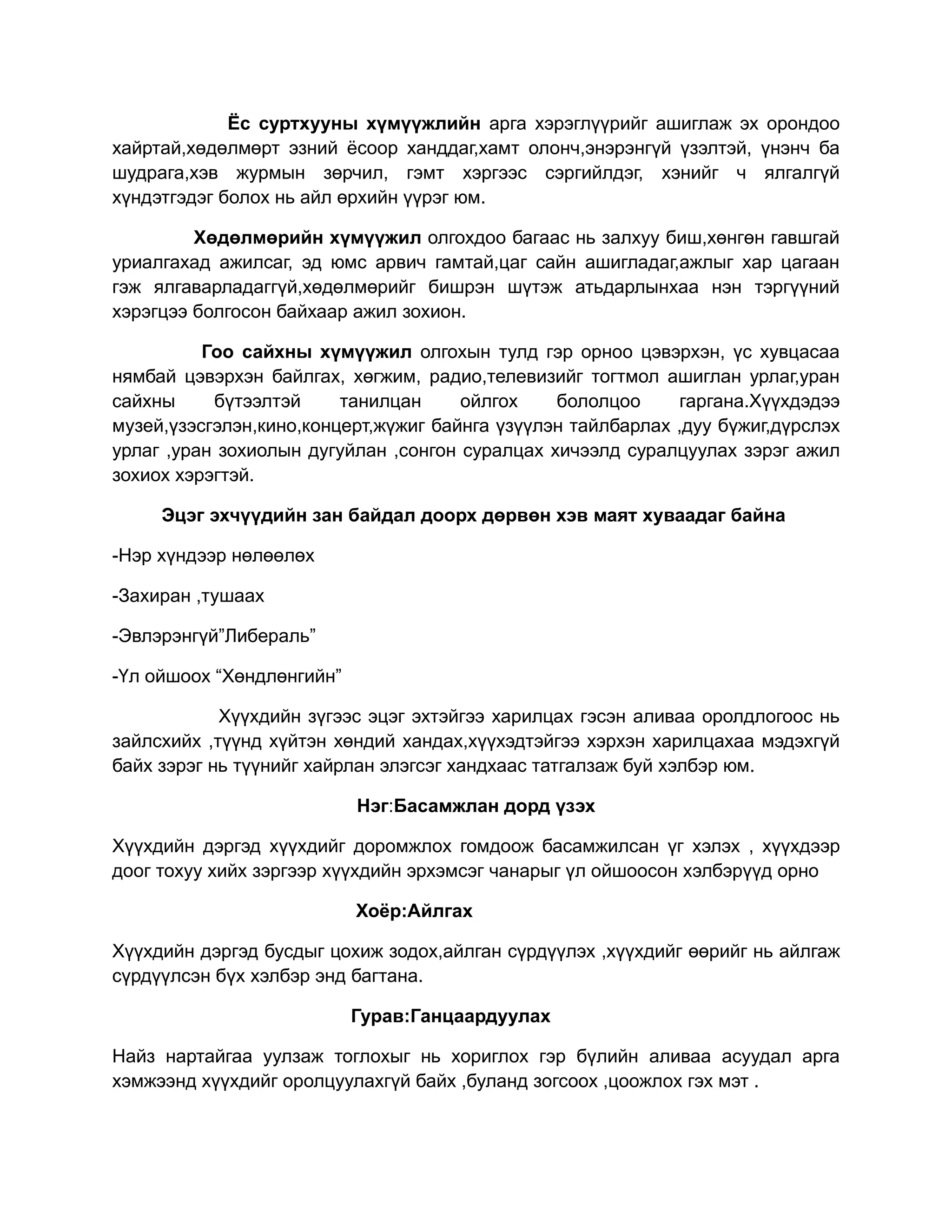 Ёс суртхууны хүмүүжлийн арга хэрэглүүрийг ашиглаж эх орондоо
хайртай,хөдөлмөрт эзний ёсоор ханддаг,хамт олонч,энэрэнгүй үзэлтэй, үнэнч ба
шудрага,хэв журмын зөрчил, гэмт хэргээс сэргийлдэг, хэнийг ч ялгалгүй
хүндэтгэдэг болох нь айл өрхийн үүрэг юм.

         Хөдөлмөрийн хүмүүжил олгохдоо багаас нь залхуу биш,хөнгөн гавшгай
уриалгахад ажилсаг, эд юмс арвич гамтай,цаг сайн ашигладаг,ажлыг хар цагаан
гэж ялгаварладаггүй,хөдөлмөрийг бишрэн шүтэж атьдарлынхаа нэн тэргүүний
хэрэгцээ болгосон байхаар ажил зохион.

          Гоо сайхны хүмүүжил олгохын тулд гэр орноо цэвэрхэн, үс хувцасаа
нямбай цэвэрхэн байлгах, хөгжим, радио,телевизийг тогтмол ашиглан урлаг,уран
сайхны     бүтээлтэй     танилцан     ойлгох    бололцоо     гаргана.Хүүхдэдээ
музей,үзэсгэлэн,кино,концерт,жүжиг байнга үзүүлэн тайлбарлах ,дуу бүжиг,дүрслэх
урлаг ,уран зохиолын дугуйлан ,сонгон суралцах хичээлд суралцуулах зэрэг ажил
зохиох хэрэгтэй.

     Эцэг эхчүүдийн зан байдал доорх дөрвөн хэв маят хуваадаг байна

-Нэр хүндээр нөлөөлөх

-Захиран ,тушаах

-Эвлэрэнгүй”Либераль”

-Үл ойшоох “Хөндлөнгийн”

            Хүүхдийн зүгээс эцэг эхтэйгээ харилцах гэсэн аливаа оролдлогоос нь
зайлсхийх ,түүнд хүйтэн хөндий хандах,хүүхэдтэйгээ хэрхэн харилцахаа мэдэхгүй
байх зэрэг нь түүнийг хайрлан элэгсэг хандхаас татгалзаж буй хэлбэр юм.

                           Нэг:Басамжлан дорд үзэх

Хүүхдийн дэргэд хүүхдийг доромжлох гомдоож басамжилсан үг хэлэх , хүүхдээр
доог тохуу хийх зэргээр хүүхдийн эрхэмсэг чанарыг үл ойшоосон хэлбэрүүд орно

                           Хоёр:Айлгах

Хүүхдийн дэргэд бусдыг цохиж зодох,айлган сүрдүүлэх ,хүүхдийг өөрийг нь айлгаж
сүрдүүлсэн бүх хэлбэр энд багтана.

                           Гурав:Ганцаардуулах

Найз нартайгаа уулзаж тоглохыг нь хориглох гэр бүлийн аливаа асуудал арга
хэмжээнд хүүхдийг оролцуулахгүй байх ,буланд зогсоох ,цоожлох гэх мэт .
 