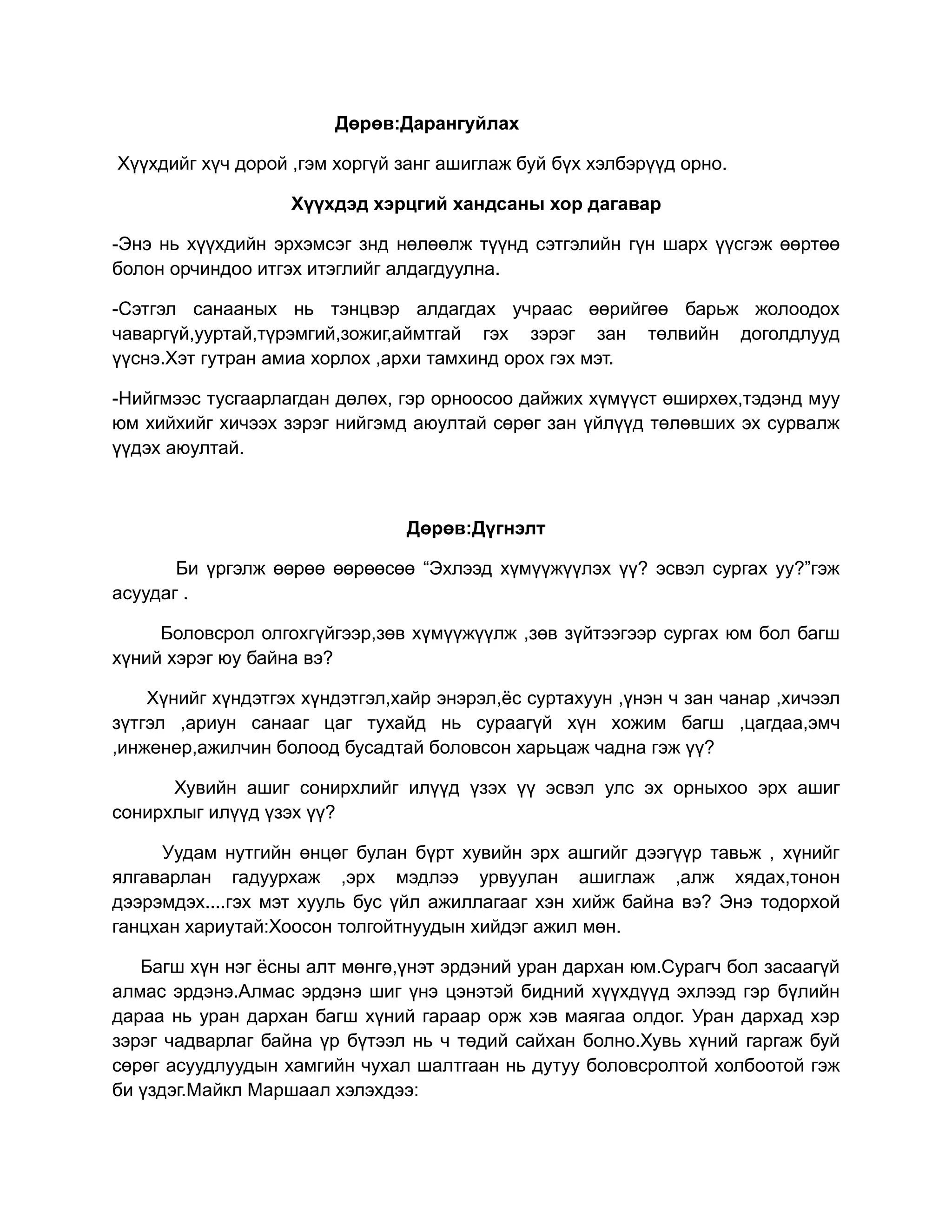 Дөрөв:Дарангуйлах

Хүүхдийг хүч дорой ,гэм хоргүй занг ашиглаж буй бүх хэлбэрүүд орно.

                   Хүүхдэд хэрцгий хандсаны хор дагавар

-Энэ нь хүүхдийн эрхэмсэг знд нөлөөлж түүнд сэтгэлийн гүн шарх үүсгэж өөртөө
болон орчиндоо итгэх итэглийг алдагдуулна.

-Сэтгэл санааных нь тэнцвэр алдагдах учраас өөрийгөө барьж жолоодох
чаваргүй,ууртай,түрэмгий,зожиг,аймтгай гэх зэрэг зан төлвийн доголдлууд
үүснэ.Хэт гутран амиа хорлох ,архи тамхинд орох гэх мэт.

-Нийгмээс тусгаарлагдан дөлөх, гэр орноосоо дайжих хүмүүст өширхөх,тэдэнд муу
юм хийхийг хичээх зэрэг нийгэмд аюултай сөрөг зан үйлүүд төлөвших эх сурвалж
үүдэх аюултай.



                                Дөрөв:Дүгнэлт

       Би үргэлж өөрөө өөрөөсөө “Эхлээд хүмүүжүүлэх үү? эсвэл сургах уу?”гэж
асуудаг .

     Боловсрол олгохгүйгээр,зөв хүмүүжүүлж ,зөв зүйтээгээр сургах юм бол багш
хүний хэрэг юу байна вэ?

    Хүнийг хүндэтгэх хүндэтгэл,хайр энэрэл,ёс суртахуун ,үнэн ч зан чанар ,хичээл
зүтгэл ,ариун санааг цаг тухайд нь сураагүй хүн хожим багш ,цагдаа,эмч
,инженер,ажилчин болоод бусадтай боловсон харьцаж чадна гэж үү?

      Хувийн ашиг сонирхлийг илүүд үзэх үү эсвэл улс эх орныхоо эрх ашиг
сонирхлыг илүүд үзэх үү?

     Уудам нутгийн өнцөг булан бүрт хувийн эрх ашгийг дээгүүр тавьж , хүнийг
ялгаварлан гадуурхаж ,эрх мэдлээ урвуулан ашиглаж ,алж хядах,тонон
дээрэмдэх....гэх мэт хууль бус үйл ажиллагааг хэн хийж байна вэ? Энэ тодорхой
ганцхан хариутай:Хоосон толгойтнуудын хийдэг ажил мөн.

   Багш хүн нэг ёсны алт мөнгө,үнэт эрдэний уран дархан юм.Сурагч бол засаагүй
алмас эрдэнэ.Алмас эрдэнэ шиг үнэ цэнэтэй бидний хүүхдүүд эхлээд гэр бүлийн
дараа нь уран дархан багш хүний гараар орж хэв маягаа олдог. Уран дархад хэр
зэрэг чадварлаг байна үр бүтээл нь ч төдий сайхан болно.Хувь хүний гаргаж буй
сөрөг асуудлуудын хамгийн чухал шалтгаан нь дутуу боловсролтой холбоотой гэж
би үздэг.Майкл Маршаал хэлэхдээ:
 