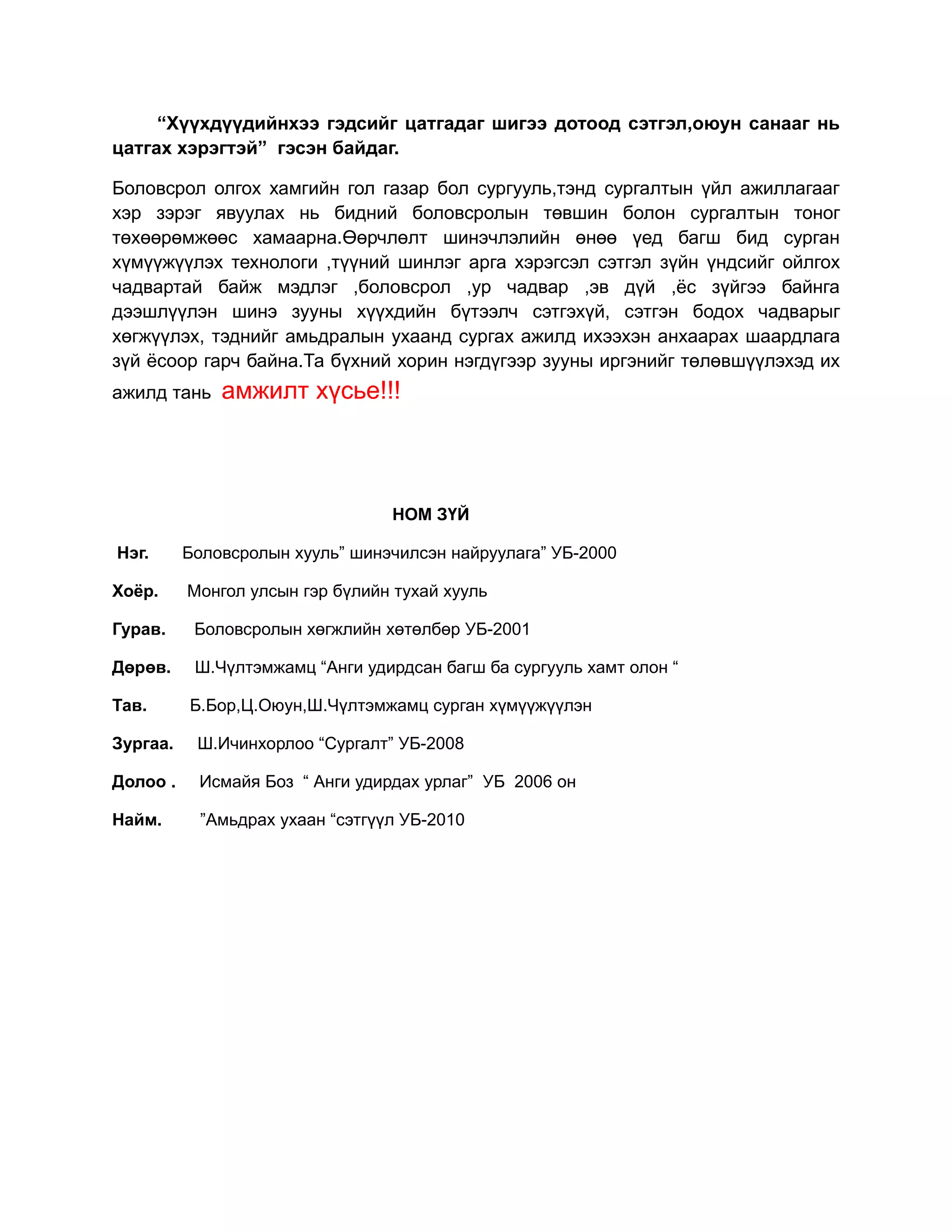 “Хүүхдүүдийнхээ гэдсийг цатгадаг шигээ дотоод сэтгэл,оюун санааг нь
цатгах хэрэгтэй” гэсэн байдаг.

Боловсрол олгох хамгийн гол газар бол сургууль,тэнд сургалтын үйл ажиллагааг
хэр зэрэг явуулах нь бидний боловсролын төвшин болон сургалтын тоног
төхөөрөмжөөс хамаарна.Өөрчлөлт шинэчлэлийн өнөө үед багш бид сурган
хүмүүжүүлэх технологи ,түүний шинлэг арга хэрэгсэл сэтгэл зүйн үндсийг ойлгох
чадвартай байж мэдлэг ,боловсрол ,ур чадвар ,эв дүй ,ёс зүйгээ байнга
дээшлүүлэн шинэ зууны хүүхдийн бүтээлч сэтгэхүй, сэтгэн бодох чадварыг
хөгжүүлэх, тэднийг амьдралын ухаанд сургах ажилд ихээхэн анхаарах шаардлага
зүй ёсоор гарч байна.Та бүхний хорин нэгдүгээр зууны иргэнийг төлөвшүүлэхэд их
ажилд тань    амжилт хүсье!!!



                                  НОМ ЗҮЙ

Нэг.      Боловсролын хууль” шинэчилсэн найруулага” УБ-2000

Хоёр.     Монгол улсын гэр бүлийн тухай хууль

Гурав.     Боловсролын хөгжлийн хөтөлбөр УБ-2001

Дөрөв.     Ш.Чүлтэмжамц “Анги удирдсан багш ба сургууль хамт олон “

Тав.      Б.Бор,Ц.Оюун,Ш.Чүлтэмжамц сурган хүмүүжүүлэн

Зургаа.    Ш.Ичинхорлоо “Сургалт” УБ-2008

Долоо .    Исмайя Боз “ Анги удирдах урлаг” УБ 2006 он

Найм.       ”Амьдрах ухаан “сэтгүүл УБ-2010
 