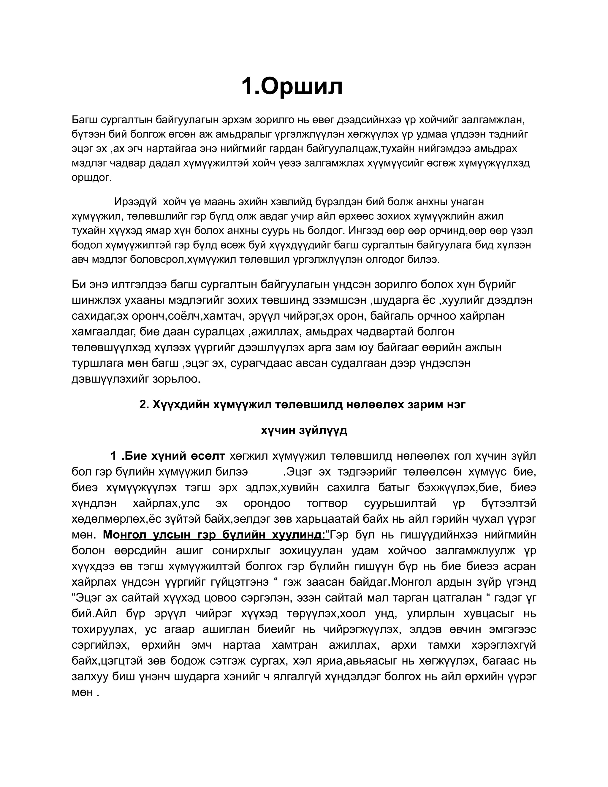 1.Оршил
Багш сургалтын байгуулагын эрхэм зорилго нь өвөг дээдсийнхээ үр хойчийг залгамжлан,
бүтээн бий болгож өгсөн аж амьдралыг үргэлжлүүлэн хөгжүүлэх үр удмаа үлдээн тэднийг
эцэг эх ,ах эгч нартайгаа энэ нийгмийг гардан байгуулалцаж,тухайн нийгэмдээ амьдрах
мэдлэг чадвар дадал хүмүүжилтэй хойч үеээ залгамжлах хүүмүүсийг өсгөж хүмүүжүүлхэд
оршдог.

        Ирээдүй хойч үе маань эхийн хэвлийд бүрэлдэн бий болж анхны унаган
хүмүүжил, төлөвшлийг гэр бүлд олж авдаг учир айл өрхөөс зохиох хүмүүжлийн ажил
тухайн хүүхэд ямар хүн болох анхны суурь нь болдог. Ингээд өөр өөр орчинд,өөр өөр үзэл
бодол хүмүүжилтэй гэр бүлд өсөж буй хүүхдүүдийг багш сургалтын байгуулага бид хүлээн
авч мэдлэг боловсрол,хүмүүжил төлөвшил үргэлжлүүлэн олгодог билээ.

Би энэ илтгэлдээ багш сургалтын байгуулагын үндсэн зорилго болох хүн бүрийг
шинжлэх ухааны мэдлэгийг зохих төвшинд эзэмшсэн ,шударга ёс ,хуулийг дээдлэн
сахидаг,эх оронч,соёлч,хамтач, эрүүл чийрэг,эх орон, байгаль орчноо хайрлан
хамгаалдаг, бие даан суралцах ,ажиллах, амьдрах чадвартай болгон
төлөвшүүлхэд хүлээх үүргийг дээшлүүлэх арга зам юу байгааг өөрийн ажлын
туршлага мөн багш ,эцэг эх, сурагчдаас авсан судалгаан дээр үндэслэн
дэвшүүлэхийг зорьлоо.

            2. Хүүхдийн хүмүүжил төлөвшилд нөлөөлөх зарим нэг

                                   хүчин зүйлүүд

       1 .Бие хүний өсөлт хөгжил хүмүүжил төлөвшилд нөлөөлөх гол хүчин зүйл
бол гэр бүлийн хүмүүжил билээ       .Эцэг эх тэдгээрийг төлөөлсөн хүмүүс бие,
биеэ хүмүүжүүлэх тэгш эрх эдлэх,хувийн сахилга батыг бэхжүүлэх,бие, биеэ
хүндлэн хайрлах,улс эх орондоо тогтвор суурьшилтай үр бүтээлтэй
хөдөлмөрлөх,ёс зүйтэй байх,эелдэг зөв харьцаатай байх нь айл гэрийн чухал үүрэг
мөн. Монгол улсын гэр бүлийн хуулинд:“Гэр бүл нь гишүүдийнхээ нийгмийн
болон өөрсдийн ашиг сонирхлыг зохицуулан удам хойчоо залгамжлуулж үр
хүүхдээ өв тэгш хүмүүжилтэй болгох гэр бүлийн гишүүн бүр нь бие биеээ асран
хайрлах үндсэн үүргийг гүйцэтгэнэ “ гэж заасан байдаг.Монгол ардын зүйр үгэнд
“Эцэг эх сайтай хүүхэд цовоо сэргэлэн, эзэн сайтай мал тарган цатгалан “ гэдэг үг
бий.Айл бүр эрүүл чийрэг хүүхэд төрүүлэх,хоол унд, улирлын хувцасыг нь
тохируулах, ус агаар ашиглан биеийг нь чийрэгжүүлэх, элдэв өвчин эмгэгээс
сэргийлэх, өрхийн эмч нартаа хамтран ажиллах, архи тамхи хэрэглэхгүй
байх,цэгцтэй зөв бодож сэтгэж сургах, хэл яриа,авьяасыг нь хөгжүүлэх, багаас нь
залхуу биш үнэнч шударга хэнийг ч ялгалгүй хүндэлдэг болгох нь айл өрхийн үүрэг
мөн .
 
