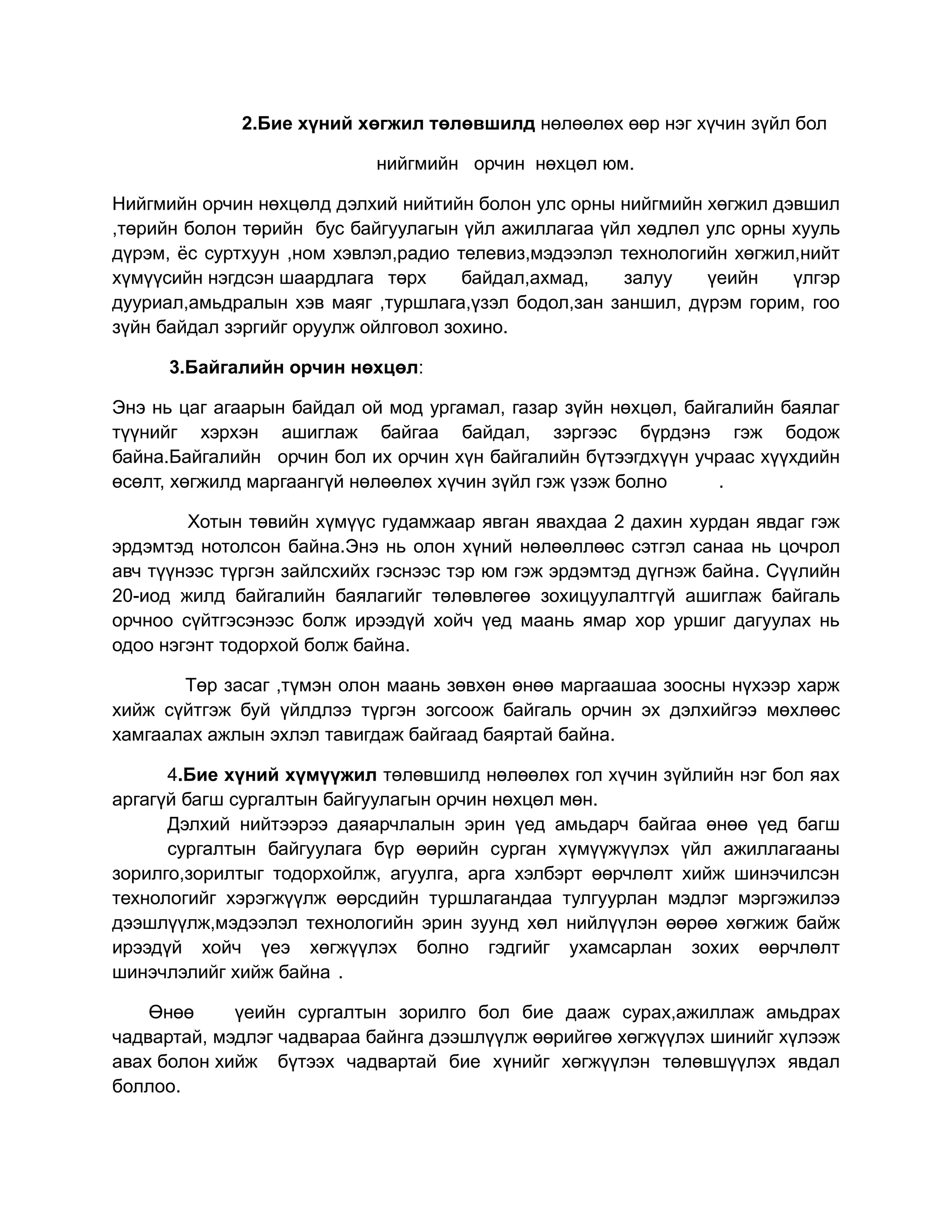 2.Бие хүний хөгжил төлөвшилд нөлөөлөх өөр нэг хүчин зүйл бол

                            нийгмийн орчин нөхцөл юм.

Нийгмийн орчин нөхцөлд дэлхий нийтийн болон улс орны нийгмийн хөгжил дэвшил
,төрийн болон төрийн бус байгуулагын үйл ажиллагаа үйл хөдлөл улс орны хууль
дүрэм, ёс суртхуун ,ном хэвлэл,радио телевиз,мэдээлэл технологийн хөгжил,нийт
хүмүүсийн нэгдсэн шаардлага төрх      байдал,ахмад,   залуу    үеийн    үлгэр
дууриал,амьдралын хэв маяг ,туршлага,үзэл бодол,зан заншил, дүрэм горим, гоо
зүйн байдал зэргийг оруулж ойлговол зохино.

      3.Байгалийн орчин нөхцөл:

Энэ нь цаг агаарын байдал ой мод ургамал, газар зүйн нөхцөл, байгалийн баялаг
түүнийг хэрхэн ашиглаж байгаа байдал, зэргээс бүрдэнэ гэж бодож
байна.Байгалийн орчин бол их орчин хүн байгалийн бүтээгдхүүн учраас хүүхдийн
өсөлт, хөгжилд маргаангүй нөлөөлөх хүчин зүйл гэж үзэж болно     .

        Хотын төвийн хүмүүс гудамжаар явган явахдаа 2 дахин хурдан явдаг гэж
эрдэмтэд нотолсон байна.Энэ нь олон хүний нөлөөллөөс сэтгэл санаа нь цочрол
авч түүнээс түргэн зайлсхийх гэснээс тэр юм гэж эрдэмтэд дүгнэж байна. Сүүлийн
20-иод жилд байгалийн баялагийг төлөвлөгөө зохицуулалтгүй ашиглаж байгаль
орчноо сүйтгэсэнээс болж ирээдүй хойч үед маань ямар хор уршиг дагуулах нь
одоо нэгэнт тодорхой болж байна.

       Төр засаг ,түмэн олон маань зөвхөн өнөө маргаашаа зоосны нүхээр харж
хийж сүйтгэж буй үйлдлээ түргэн зогсоож байгаль орчин эх дэлхийгээ мөхлөөс
хамгаалах ажлын эхлэл тавигдаж байгаад баяртай байна.

      4.Бие хүний хүмүүжил төлөвшилд нөлөөлөх гол хүчин зүйлийн нэг бол яах
аргагүй багш сургалтын байгуулагын орчин нөхцөл мөн.
      Дэлхий нийтээрээ даяарчлалын эрин үед амьдарч байгаа өнөө үед багш
      сургалтын байгуулага бүр өөрийн сурган хүмүүжүүлэх үйл ажиллагааны
зорилго,зорилтыг тодорхойлж, агуулга, арга хэлбэрт өөрчлөлт хийж шинэчилсэн
технологийг хэрэгжүүлж өөрсдийн туршлагандаа тулгуурлан мэдлэг мэргэжилээ
дээшлүүлж,мэдээлэл технологийн эрин зуунд хөл нийлүүлэн өөрөө хөгжиж байж
ирээдүй хойч үеэ хөгжүүлэх болно гэдгийг ухамсарлан зохих өөрчлөлт
шинэчлэлийг хийж байна .

    Өнөө     үеийн сургалтын зорилго бол бие дааж сурах,ажиллаж амьдрах
чадвартай, мэдлэг чадвараа байнга дээшлүүлж өөрийгөө хөгжүүлэх шинийг хүлээж
авах болон хийж бүтээх чадвартай бие хүнийг хөгжүүлэн төлөвшүүлэх явдал
боллоо.
 