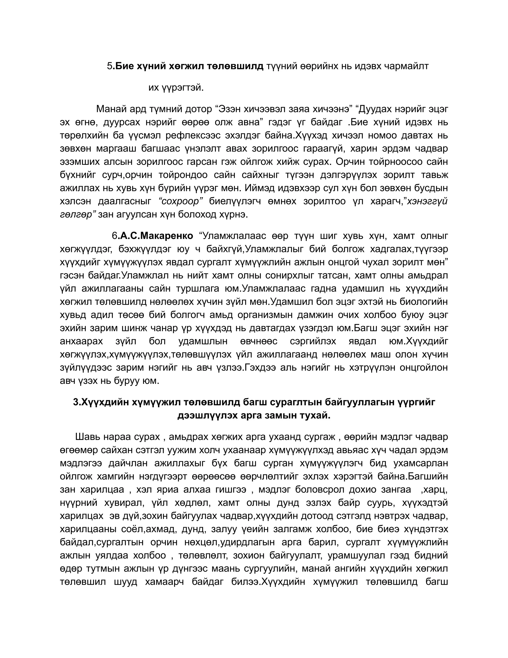 5.Бие хүний хөгжил төлөвшилд түүний өөрийнх нь идэвх чармайлт

                 их үүрэгтэй.

       Манай ард түмний дотор “Эзэн хичээвэл заяа хичээнэ” “Дуудах нэрийг эцэг
эх өгнө, дуурсах нэрийг өөрөө олж авна” гэдэг үг байдаг .Бие хүний идэвх нь
төрөлхийн ба үүсмэл рефлексээс эхэлдэг байна.Хүүхэд хичээл номоо давтах нь
зөвхөн маргааш багшаас үнэлэлт авах зорилгоос гараагүй, харин эрдэм чадвар
эзэмших алсын зорилгоос гарсан гэж ойлгож хийж сурах. Орчин тойрноосоо сайн
бүхнийг сурч,орчин тойрондоо сайн сайхныг түгээн дэлгэрүүлэх зорилт тавьж
ажиллах нь хувь хүн бүрийн үүрэг мөн. Иймэд идэвхээр сул хүн бол зөвхөн бусдын
хэлсэн даалгасныг “сохроор” биелүүлэгч өмнөх зорилтоо үл харагч,”хэнэггүй
гөлгөр” зан агуулсан хүн болоход хүрнэ.

           6.А.С.Макаренко “Уламжлалаас өөр түүн шиг хувь хүн, хамт олныг
хөгжүүлдэг, бэхжүүлдэг юу ч байхгүй,Уламжлалыг бий болгож хадгалах,түүгээр
хүүхдийг хүмүүжүүлэх явдал сургалт хүмүүжлийн ажлын онцгой чухал зорилт мөн”
гэсэн байдаг.Уламжлал нь нийт хамт олны сонирхлыг татсан, хамт олны амьдрал
үйл ажиллагааны сайн туршлага юм.Уламжлалаас гадна удамшил нь хүүхдийн
хөгжил төлөвшилд нөлөөлөх хүчин зүйл мөн.Удамшил бол эцэг эхтэй нь биологийн
хувьд адил төсөө бий болгогч амьд организмын дамжин очих холбоо буюу эцэг
эхийн зарим шинж чанар үр хүүхдэд нь давтагдах үзэгдэл юм.Багш эцэг эхийн нэг
анхаарах зүйл бол удамшлын өвчнөөс сэргийлэх явдал юм.Хүүхдийг
хөгжүүлэх,хүмүүжүүлэх,төлөвшүүлэх үйл ажиллагаанд нөлөөлөх маш олон хүчин
зүйлүүдээс зарим нэгийг нь авч үзлээ.Гэхдээ аль нэгийг нь хэтрүүлэн онцгойлон
авч үзэх нь буруу юм.

  3.Хүүхдийн хүмүүжил төлөвшилд багш сураглтын байгууллагын үүргийг
                    дээшлүүлэх арга замын тухай.

   Шавь нараа сурах , амьдрах хөгжих арга ухаанд сургаж , өөрийн мэдлэг чадвар
өгөөмөр сайхан сэтгэл уужим холч ухаанаар хүмүүжүүлхэд авьяас хүч чадал эрдэм
мэдлэгээ дайчлан ажиллахыг бүх багш сурган хүмүүжүүлэгч бид ухамсарлан
ойлгож хамгийн нэгдүгээрт өөрөөсөө өөрчлөлтийг эхлэх хэрэгтэй байна.Багшийн
зан харилцаа , хэл яриа алхаа гишгээ , мэдлэг боловсрол дохио зангаа ,харц,
нүүрний хувирал, үйл хөдлөл, хамт олны дунд эзлэх байр суурь, хүүхэдтэй
харилцах эв дүй,зохин байгуулах чадвар,хүүхдийн дотоод сэтгэлд нэвтрэх чадвар,
харилцааны соёл,ахмад, дунд, залуу үеийн залгамж холбоо, бие биеэ хүндэтгэх
байдал,сургалтын орчин нөхцөл,удирдлагын арга барил, сургалт хүүмүүжлийн
ажлын уялдаа холбоо , төлөвлөлт, зохион байгуулалт, урамшуулал гээд бидний
өдөр тутмын ажлын үр дүнгээс маань сургуулийн, манай ангийн хүүхдийн хөгжил
төлөвшил шууд хамаарч байдаг билээ.Хүүхдийн хүмүүжил төлөвшилд багш
 