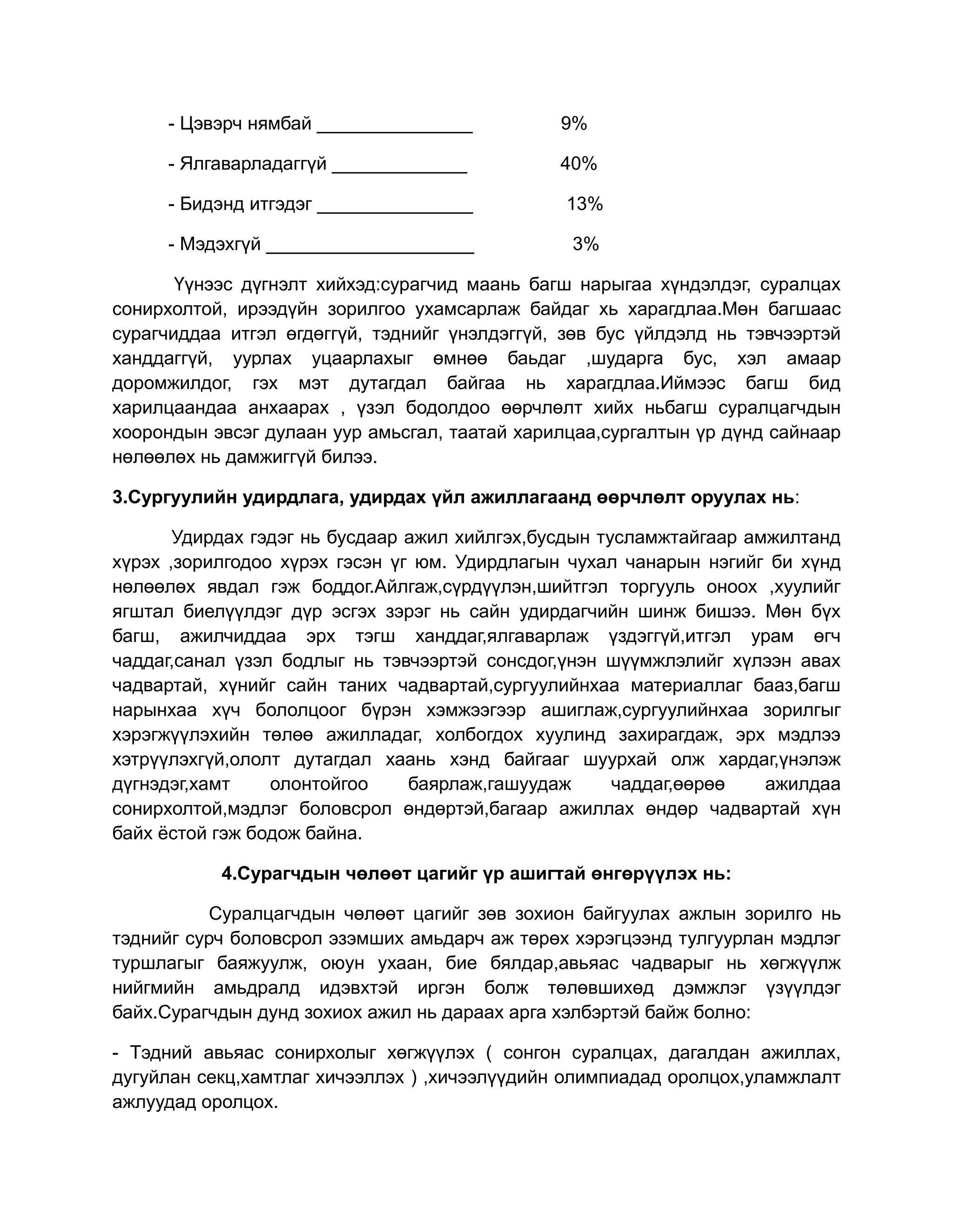 - Цэвэрч нямбай _______________           9%

     - Ялгаварладаггүй _____________           40%

     - Бидэнд итгэдэг _______________          13%

     - Мэдэхгүй ____________________            3%

       Үүнээс дүгнэлт хийхэд:сурагчид маань багш нарыгаа хүндэлдэг, суралцах
сонирхолтой, ирээдүйн зорилгоо ухамсарлаж байдаг хь харагдлаа.Мөн багшаас
сурагчиддаа итгэл өгдөггүй, тэднийг үнэлдэггүй, зөв бус үйлдэлд нь тэвчээртэй
ханддаггүй, уурлах уцаарлахыг өмнөө баьдаг ,шударга бус, хэл амаар
доромжилдог, гэх мэт дутагдал байгаа нь харагдлаа.Иймээс багш бид
харилцаандаа анхаарах , үзэл бодолдоо өөрчлөлт хийх ньбагш суралцагчдын
хоорондын эвсэг дулаан уур амьсгал, таатай харилцаа,сургалтын үр дүнд сайнаар
нөлөөлөх нь дамжиггүй билээ.

3.Сургуулийн удирдлага, удирдах үйл ажиллагаанд өөрчлөлт оруулах нь:

       Удирдах гэдэг нь бусдаар ажил хийлгэх,бусдын тусламжтайгаар амжилтанд
хүрэх ,зорилгодоо хүрэх гэсэн үг юм. Удирдлагын чухал чанарын нэгийг би хүнд
нөлөөлөх явдал гэж боддог.Айлгаж,сүрдүүлэн,шийтгэл торгууль оноох ,хуулийг
ягштал биелүүлдэг дүр эсгэх зэрэг нь сайн удирдагчийн шинж бишээ. Мөн бүх
багш, ажилчиддаа эрх тэгш ханддаг,ялгаварлаж үздэггүй,итгэл урам өгч
чаддаг,санал үзэл бодлыг нь тэвчээртэй сонсдог,үнэн шүүмжлэлийг хүлээн авах
чадвартай, хүнийг сайн таних чадвартай,сургуулийнхаа материаллаг бааз,багш
нарынхаа хүч бололцоог бүрэн хэмжээгээр ашиглаж,сургуулийнхаа зорилгыг
хэрэгжүүлэхийн төлөө ажилладаг, холбогдох хуулинд захирагдаж, эрх мэдлээ
хэтрүүлэхгүй,ололт дутагдал хаань хэнд байгааг шуурхай олж хардаг,үнэлэж
дүгнэдэг,хамт    олонтойгоо     баярлаж,гашуудаж      чаддаг,өөрөө   ажилдаа
сонирхолтой,мэдлэг боловсрол өндөртэй,багаар ажиллах өндөр чадвартай хүн
байх ёстой гэж бодож байна.

           4.Сурагчдын чөлөөт цагийг үр ашигтай өнгөрүүлэх нь:

           Суралцагчдын чөлөөт цагийг зөв зохион байгуулах ажлын зорилго нь
тэднийг сурч боловсрол эзэмших амьдарч аж төрөх хэрэгцээнд тулгуурлан мэдлэг
туршлагыг баяжуулж, оюун ухаан, бие бялдар,авьяас чадварыг нь хөгжүүлж
нийгмийн амьдралд идэвхтэй иргэн болж төлөвшихөд дэмжлэг үзүүлдэг
байх.Сурагчдын дунд зохиох ажил нь дараах арга хэлбэртэй байж болно:

- Тэдний авьяас сонирхолыг хөгжүүлэх ( сонгон суралцах, дагалдан ажиллах,
дугуйлан секц,хамтлаг хичээллэх ) ,хичээлүүдийн олимпиадад оролцох,уламжлалт
ажлуудад оролцох.
 