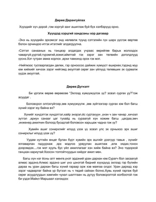 Дөрөв:Дарангуйлах

Хүүхдийг хүч дорой ,гэм хоргүй занг ашиглаж буй бүх хэлбэрүүд орно.

                   Хүүхдэд хэрцгий хандсаны хор дагавар

-Энэ нь хүүхдийн эрхэмсэг знд нөлөөлж түүнд сэтгэлийн гүн шарх үүсгэж өөртөө
болон орчиндоо итгэх итэглийг алдагдуулна.

-Сэтгэл санааных нь тэнцвэр алдагдах учраас өөрийгөө барьж жолоодох
чаваргүй,ууртай,түрэмгий,зожиг,аймтгай гэх зэрэг зан төлвийн доголдлууд
үүснэ.Хэт гутран амиа хорлох ,архи тамхинд орох гэх мэт.

-Нийгмээс тусгаарлагдан дөлөх, гэр орноосоо дайжих хүмүүст өширхөх,тэдэнд муу
юм хийхийг хичээх зэрэг нийгэмд аюултай сөрөг зан үйлүүд төлөвших эх сурвалж
үүдэх аюултай.



                                Дөрөв:Дүгнэлт

       Би үргэлж өөрөө өөрөөсөө “Эхлээд хүмүүжүүлэх үү? эсвэл сургах уу?”гэж
асуудаг .

     Боловсрол олгохгүйгээр,зөв хүмүүжүүлж ,зөв зүйтээгээр сургах юм бол багш
хүний хэрэг юу байна вэ?

    Хүнийг хүндэтгэх хүндэтгэл,хайр энэрэл,ёс суртахуун ,үнэн ч зан чанар ,хичээл
зүтгэл ,ариун санааг цаг тухайд нь сураагүй хүн хожим багш ,цагдаа,эмч
,инженер,ажилчин болоод бусадтай боловсон харьцаж чадна гэж үү?

      Хувийн ашиг сонирхлийг илүүд үзэх үү эсвэл улс эх орныхоо эрх ашиг
сонирхлыг илүүд үзэх үү?

     Уудам нутгийн өнцөг булан бүрт хувийн эрх ашгийг дээгүүр тавьж , хүнийг
ялгаварлан гадуурхаж ,эрх мэдлээ урвуулан ашиглаж ,алж хядах,тонон
дээрэмдэх....гэх мэт хууль бус үйл ажиллагааг хэн хийж байна вэ? Энэ тодорхой
ганцхан хариутай:Хоосон толгойтнуудын хийдэг ажил мөн.

   Багш хүн нэг ёсны алт мөнгө,үнэт эрдэний уран дархан юм.Сурагч бол засаагүй
алмас эрдэнэ.Алмас эрдэнэ шиг үнэ цэнэтэй бидний хүүхдүүд эхлээд гэр бүлийн
дараа нь уран дархан багш хүний гараар орж хэв маягаа олдог. Уран дархад хэр
зэрэг чадварлаг байна үр бүтээл нь ч төдий сайхан болно.Хувь хүний гаргаж буй
сөрөг асуудлуудын хамгийн чухал шалтгаан нь дутуу боловсролтой холбоотой гэж
би үздэг.Майкл Маршаал хэлэхдээ:
 