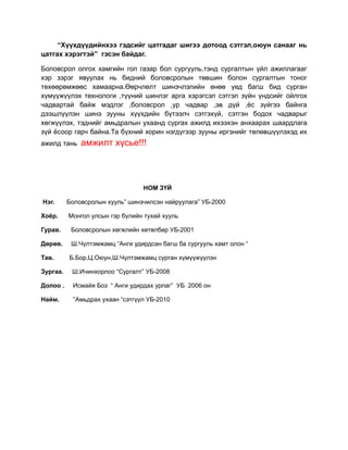 “Хүүхдүүдийнхээ гэдсийг цатгадаг шигээ дотоод сэтгэл,оюун санааг нь
цатгах хэрэгтэй” гэсэн байдаг.

Боловсрол олгох хамгийн гол газар бол сургууль,тэнд сургалтын үйл ажиллагааг
хэр зэрэг явуулах нь бидний боловсролын төвшин болон сургалтын тоног
төхөөрөмжөөс хамаарна.Өөрчлөлт шинэчлэлийн өнөө үед багш бид сурган
хүмүүжүүлэх технологи ,түүний шинлэг арга хэрэгсэл сэтгэл зүйн үндсийг ойлгох
чадвартай байж мэдлэг ,боловсрол ,ур чадвар ,эв дүй ,ёс зүйгээ байнга
дээшлүүлэн шинэ зууны хүүхдийн бүтээлч сэтгэхүй, сэтгэн бодох чадварыг
хөгжүүлэх, тэднийг амьдралын ухаанд сургах ажилд ихээхэн анхаарах шаардлага
зүй ёсоор гарч байна.Та бүхний хорин нэгдүгээр зууны иргэнийг төлөвшүүлэхэд их
ажилд тань    амжилт хүсье!!!



                                  НОМ ЗҮЙ

Нэг.      Боловсролын хууль” шинэчилсэн найруулага” УБ-2000

Хоёр.     Монгол улсын гэр бүлийн тухай хууль

Гурав.     Боловсролын хөгжлийн хөтөлбөр УБ-2001

Дөрөв.     Ш.Чүлтэмжамц “Анги удирдсан багш ба сургууль хамт олон “

Тав.      Б.Бор,Ц.Оюун,Ш.Чүлтэмжамц сурган хүмүүжүүлэн

Зургаа.    Ш.Ичинхорлоо “Сургалт” УБ-2008

Долоо .    Исмайя Боз “ Анги удирдах урлаг” УБ 2006 он

Найм.       ”Амьдрах ухаан “сэтгүүл УБ-2010
 