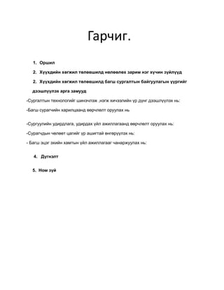 Гарчиг.
   1. Оршил

   2. Хүүхдийн хөгжил төлөвшилд нөлөөлөх зарим нэг хүчин зүйлүүд

   2. Хүүхдийн хөгжил төлөвшилд багш сургалтын байгуулагын үүргийг

  дээшлүүлэх арга замууд

-Сургалтын технологийг шинэчлэж ,нэгж хичээлийн үр дүнг дээшлүүлэх нь:

-Багш сурагчийн харилцаанд өөрчлөлт оруулах нь


-Сургуулийн удирдлага, удирдах үйл ажиллагаанд өөрчлөлт оруулах нь:

-Сурагчдын чөлөөт цагийг үр ашигтай өнгөрүүлэх нь:

- Багш эцэг эхийн хамтын үйл ажиллагааг чанаржуулах нь:


   4. Дүгнэлт


  5. Ном зүй
 