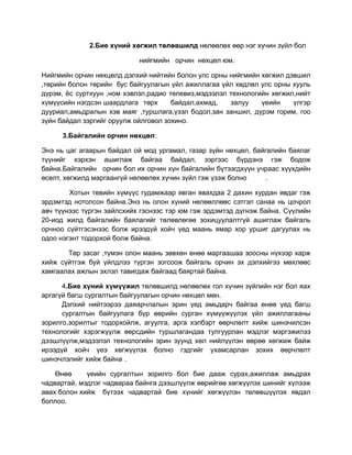 2.Бие хүний хөгжил төлөвшилд нөлөөлөх өөр нэг хүчин зүйл бол

                            нийгмийн орчин нөхцөл юм.

Нийгмийн орчин нөхцөлд дэлхий нийтийн болон улс орны нийгмийн хөгжил дэвшил
,төрийн болон төрийн бус байгуулагын үйл ажиллагаа үйл хөдлөл улс орны хууль
дүрэм, ёс суртхуун ,ном хэвлэл,радио телевиз,мэдээлэл технологийн хөгжил,нийт
хүмүүсийн нэгдсэн шаардлага төрх      байдал,ахмад,   залуу    үеийн    үлгэр
дууриал,амьдралын хэв маяг ,туршлага,үзэл бодол,зан заншил, дүрэм горим, гоо
зүйн байдал зэргийг оруулж ойлговол зохино.

      3.Байгалийн орчин нөхцөл:

Энэ нь цаг агаарын байдал ой мод ургамал, газар зүйн нөхцөл, байгалийн баялаг
түүнийг хэрхэн ашиглаж байгаа байдал, зэргээс бүрдэнэ гэж бодож
байна.Байгалийн орчин бол их орчин хүн байгалийн бүтээгдхүүн учраас хүүхдийн
өсөлт, хөгжилд маргаангүй нөлөөлөх хүчин зүйл гэж үзэж болно     .

        Хотын төвийн хүмүүс гудамжаар явган явахдаа 2 дахин хурдан явдаг гэж
эрдэмтэд нотолсон байна.Энэ нь олон хүний нөлөөллөөс сэтгэл санаа нь цочрол
авч түүнээс түргэн зайлсхийх гэснээс тэр юм гэж эрдэмтэд дүгнэж байна. Сүүлийн
20-иод жилд байгалийн баялагийг төлөвлөгөө зохицуулалтгүй ашиглаж байгаль
орчноо сүйтгэсэнээс болж ирээдүй хойч үед маань ямар хор уршиг дагуулах нь
одоо нэгэнт тодорхой болж байна.

       Төр засаг ,түмэн олон маань зөвхөн өнөө маргаашаа зоосны нүхээр харж
хийж сүйтгэж буй үйлдлээ түргэн зогсоож байгаль орчин эх дэлхийгээ мөхлөөс
хамгаалах ажлын эхлэл тавигдаж байгаад баяртай байна.

      4.Бие хүний хүмүүжил төлөвшилд нөлөөлөх гол хүчин зүйлийн нэг бол яах
аргагүй багш сургалтын байгуулагын орчин нөхцөл мөн.
      Дэлхий нийтээрээ даяарчлалын эрин үед амьдарч байгаа өнөө үед багш
      сургалтын байгуулага бүр өөрийн сурган хүмүүжүүлэх үйл ажиллагааны
зорилго,зорилтыг тодорхойлж, агуулга, арга хэлбэрт өөрчлөлт хийж шинэчилсэн
технологийг хэрэгжүүлж өөрсдийн туршлагандаа тулгуурлан мэдлэг мэргэжилээ
дээшлүүлж,мэдээлэл технологийн эрин зуунд хөл нийлүүлэн өөрөө хөгжиж байж
ирээдүй хойч үеэ хөгжүүлэх болно гэдгийг ухамсарлан зохих өөрчлөлт
шинэчлэлийг хийж байна .

    Өнөө     үеийн сургалтын зорилго бол бие дааж сурах,ажиллаж амьдрах
чадвартай, мэдлэг чадвараа байнга дээшлүүлж өөрийгөө хөгжүүлэх шинийг хүлээж
авах болон хийж бүтээх чадвартай бие хүнийг хөгжүүлэн төлөвшүүлэх явдал
боллоо.
 