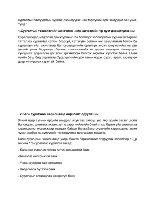 сургалтын байгуулагын үүргийг дээшлүүлэх нэн тэргүүний арга замуудыг авч үзье.
Үүнд :

1.Сургалтын технологийг шинэчлэж ,нэгж хичээлийн үр дүнг дээшлүүлэх нь:

Суралцагчдад мэдээлэл дамжуулахыг гол болгодог боловсролын хуучин загвараас
татгалзаж сургалтыг сэтгэн бодохуй, сэтгэхүйн соёлын чиг хандлагатай болгох ба
сургалтын үйл ажиллагаа бол суралцагчийн оргилуун хүсэл тэмүүллийнх нь гал
дөлийг улам бадраадаг бүтээлч сэтгэлгээнийх нь дадал чадварыг хөгжүүлдэг
хүмүүнлэг ардчилсан дэг ёсыг эрхэмлэсэн болгож өөрчлөх хэрэгтэй байна. Өнөө
үеийн багш бид сургалтаа:Суралцагчийн сурч танин мэдэх сэдэл, эрэлт, хэрэгцээн
дээр тулгуурлах хэрэгтэй байна.




 2.Багш сурагчийн харилцаанд өөрчлөлт оруулах нь:

Хүний өдөр тутмын ердийн амьдрал ахуйгаас эхлээд улс төр, эдийн засааг ,соёл
боловсрол, шинжлэх ухаан, хууль зэрэг нийгмийн бүхий л салбарын үйл ажиллагаа
харилцааны тусламжаар явагдаж байдаг билээ.Багш сурагчийн харилцааны амин
чухал холбоо нь хүмүүнийг төлөвшүүлэх арга ухаанд оршино.

Багш сурагчдын харилцаанд учирч байгаа бэрхшээлийг тодруулах зорилгоор 10_р
ангийн 126 сурагчаас судалгаа авхад:

- Багш нар сурагчидтайгаа дотно харьцаатай байх

-Хичээлээ ойлгомжтой заах

- Үнэнч шударга занг эрхэмлэх

- Хөдөлмөрч бүтээлч байх

- Сурагчдыг ялгаварлаж хандахгүй байх
 