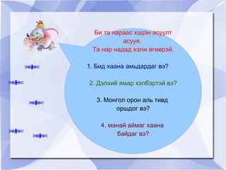 Би та нараас хэдэн асуулт асууя.  Та нар надад хэлж өгөөрэй. 1. Бид хаана амьдардаг вэ? 2. Дэлхий ямар хэлбэртэй вэ? 3. Монгол орон аль тивд  оршдог вэ? 4. манай аймаг хаана  байдаг вэ? 