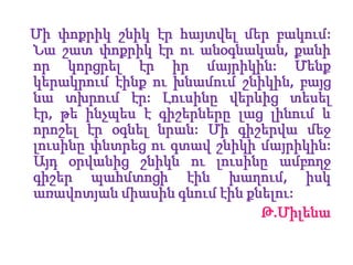 Միփոքրիկշնիկէրհայտվելմերբակում: Նաշատփոքրիկէրուանօգնական, քանիորկորցրելէրիրմայրիկին: Մենքկերակրումէինքուխնամումշնիկին, բայցնատխրումէր: Լուսինըվերևիցտեսելէր, թեինչպես է գիշերներըլացլինում և որոշելէրօգնելնրան: Միգիշերվամեջլուսինըփնտրեցուգտավշնիկիմայրիկին: Այդօրվանիցշնիկնուլուսինըամբողջգիշերպահմտոցիէինխաղում, իսկառավոտյանմիասինգնումէինքնելու:                    Թ.Միլենա
