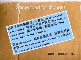 Some food for thought 血尿了跑去醫護室 , 不會說 there's blood in my urine, 情急之下竟然說出 "My bird is bleeding!!"  護士也很絕 , 竟跟他說 :"The vet is around the corner!"  到 McDonalds  點餐想要吸管 , 竟對女服務生說 :"Can you give me a suck!!" ( 老兄 ! 是  sucking pipe or straw!!) 嚴長壽  < 教育應該不一樣 > 
